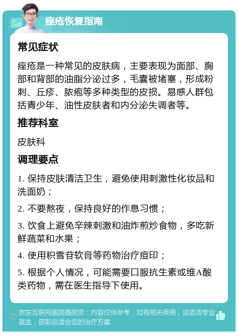 痤疮恢复指南 常见症状 痤疮是一种常见的皮肤病，主要表现为面部、胸部和背部的油脂分泌过多，毛囊被堵塞，形成粉刺、丘疹、脓疱等多种类型的皮损。易感人群包括青少年、油性皮肤者和内分泌失调者等。 推荐科室 皮肤科 调理要点 1. 保持皮肤清洁卫生，避免使用刺激性化妆品和洗面奶； 2. 不要熬夜，保持良好的作息习惯； 3. 饮食上避免辛辣刺激和油炸煎炒食物，多吃新鲜蔬菜和水果； 4. 使用积雪苷软膏等药物治疗痘印； 5. 根据个人情况，可能需要口服抗生素或维A酸类药物，需在医生指导下使用。