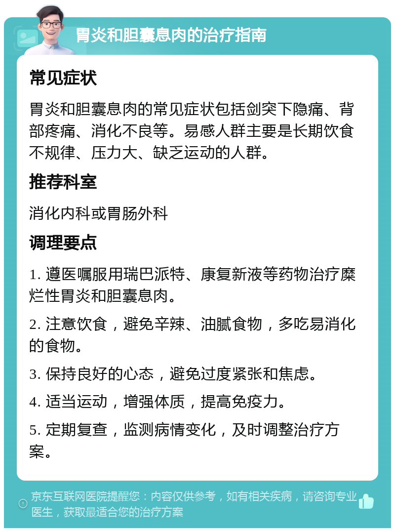 胃炎和胆囊息肉的治疗指南 常见症状 胃炎和胆囊息肉的常见症状包括剑突下隐痛、背部疼痛、消化不良等。易感人群主要是长期饮食不规律、压力大、缺乏运动的人群。 推荐科室 消化内科或胃肠外科 调理要点 1. 遵医嘱服用瑞巴派特、康复新液等药物治疗糜烂性胃炎和胆囊息肉。 2. 注意饮食，避免辛辣、油腻食物，多吃易消化的食物。 3. 保持良好的心态，避免过度紧张和焦虑。 4. 适当运动，增强体质，提高免疫力。 5. 定期复查，监测病情变化，及时调整治疗方案。