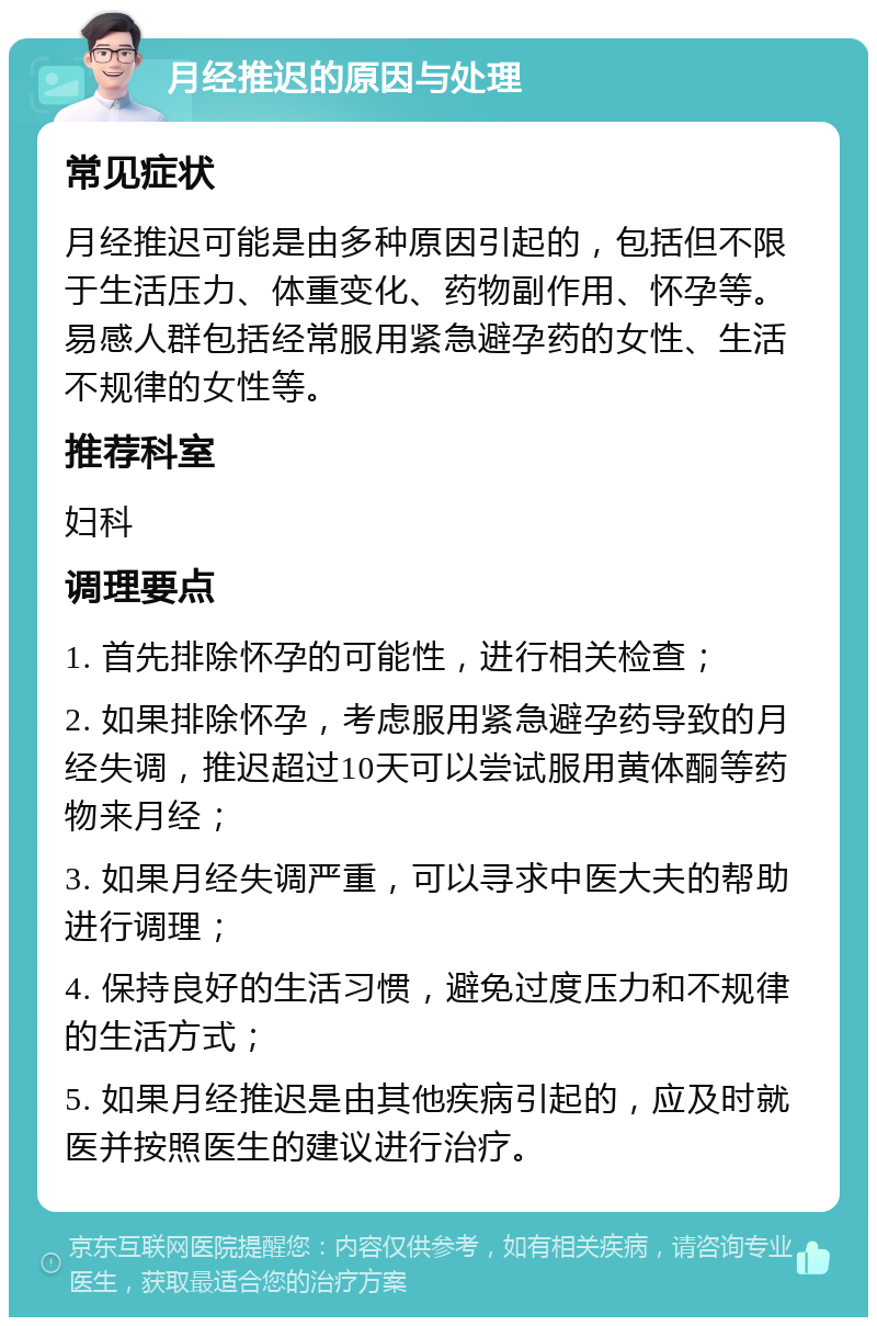 月经推迟的原因与处理 常见症状 月经推迟可能是由多种原因引起的，包括但不限于生活压力、体重变化、药物副作用、怀孕等。易感人群包括经常服用紧急避孕药的女性、生活不规律的女性等。 推荐科室 妇科 调理要点 1. 首先排除怀孕的可能性，进行相关检查； 2. 如果排除怀孕，考虑服用紧急避孕药导致的月经失调，推迟超过10天可以尝试服用黄体酮等药物来月经； 3. 如果月经失调严重，可以寻求中医大夫的帮助进行调理； 4. 保持良好的生活习惯，避免过度压力和不规律的生活方式； 5. 如果月经推迟是由其他疾病引起的，应及时就医并按照医生的建议进行治疗。