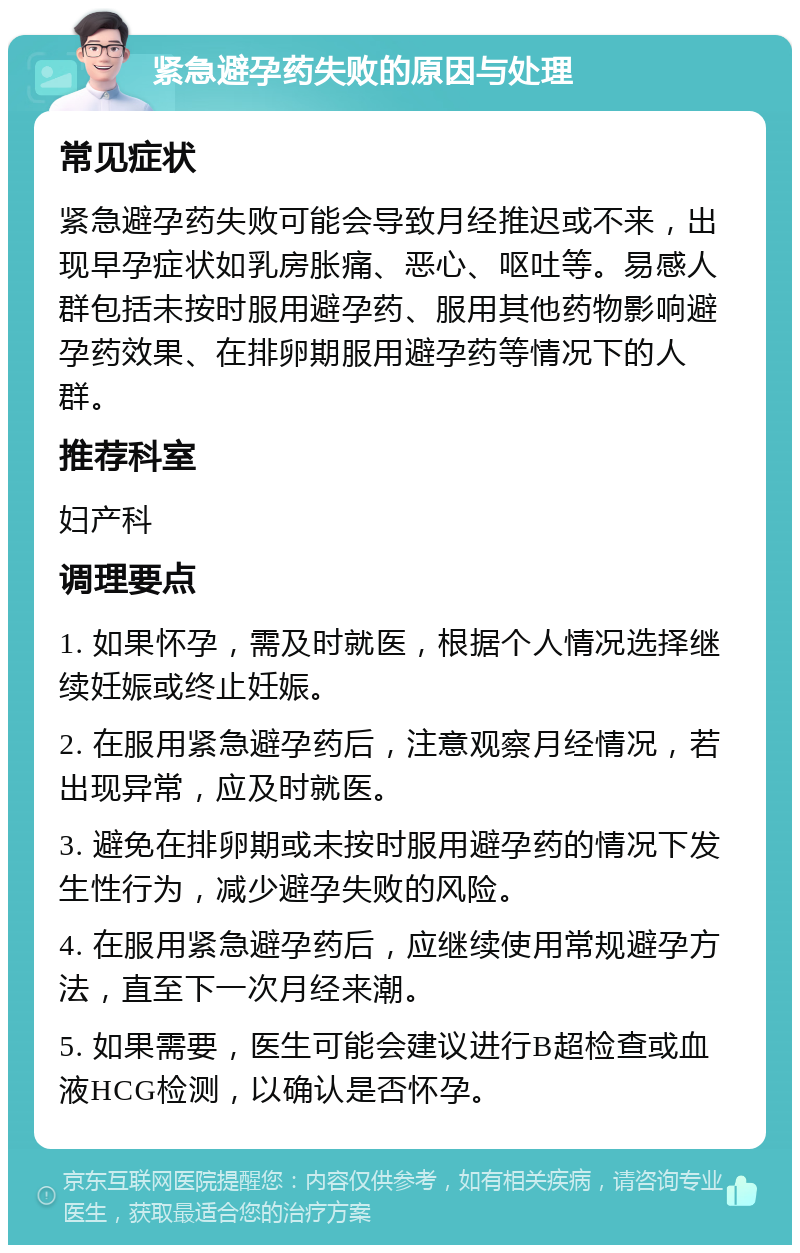 紧急避孕药失败的原因与处理 常见症状 紧急避孕药失败可能会导致月经推迟或不来，出现早孕症状如乳房胀痛、恶心、呕吐等。易感人群包括未按时服用避孕药、服用其他药物影响避孕药效果、在排卵期服用避孕药等情况下的人群。 推荐科室 妇产科 调理要点 1. 如果怀孕，需及时就医，根据个人情况选择继续妊娠或终止妊娠。 2. 在服用紧急避孕药后，注意观察月经情况，若出现异常，应及时就医。 3. 避免在排卵期或未按时服用避孕药的情况下发生性行为，减少避孕失败的风险。 4. 在服用紧急避孕药后，应继续使用常规避孕方法，直至下一次月经来潮。 5. 如果需要，医生可能会建议进行B超检查或血液HCG检测，以确认是否怀孕。