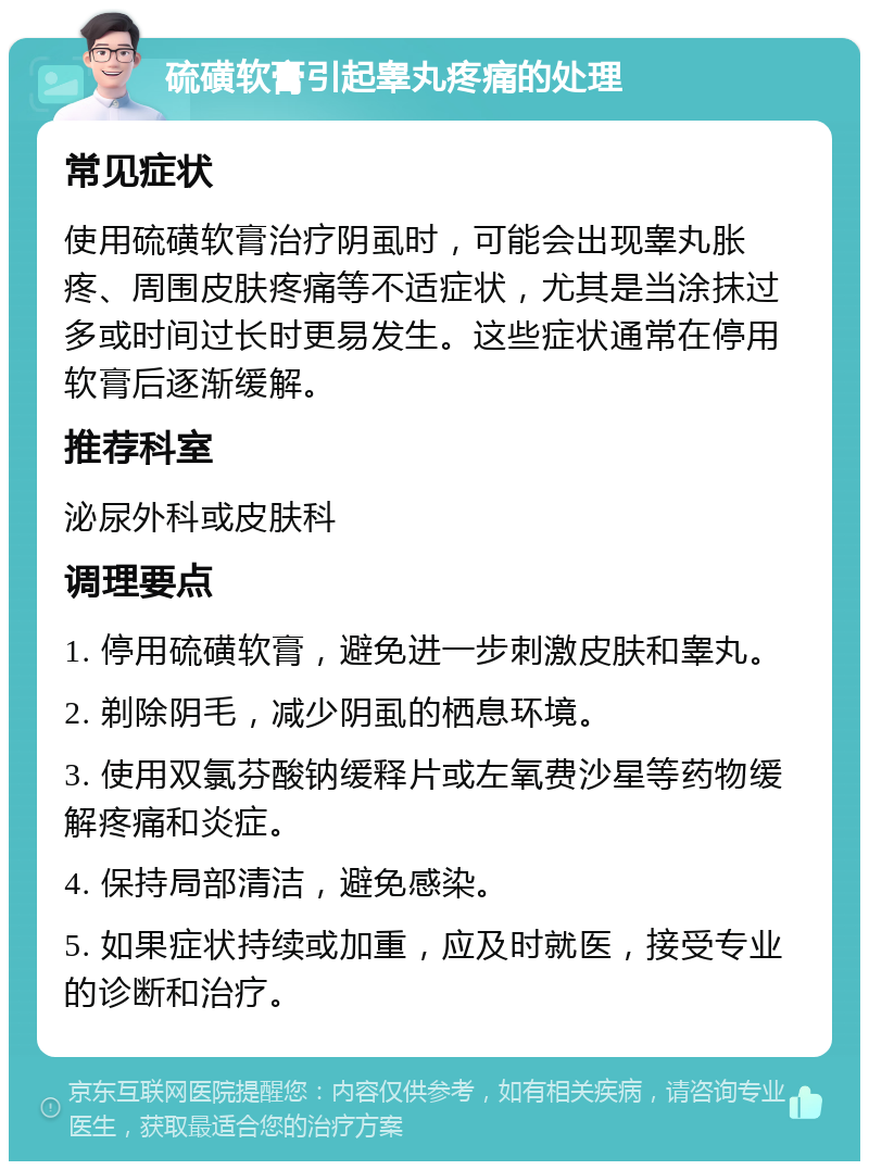 硫磺软膏引起睾丸疼痛的处理 常见症状 使用硫磺软膏治疗阴虱时，可能会出现睾丸胀疼、周围皮肤疼痛等不适症状，尤其是当涂抹过多或时间过长时更易发生。这些症状通常在停用软膏后逐渐缓解。 推荐科室 泌尿外科或皮肤科 调理要点 1. 停用硫磺软膏，避免进一步刺激皮肤和睾丸。 2. 剃除阴毛，减少阴虱的栖息环境。 3. 使用双氯芬酸钠缓释片或左氧费沙星等药物缓解疼痛和炎症。 4. 保持局部清洁，避免感染。 5. 如果症状持续或加重，应及时就医，接受专业的诊断和治疗。