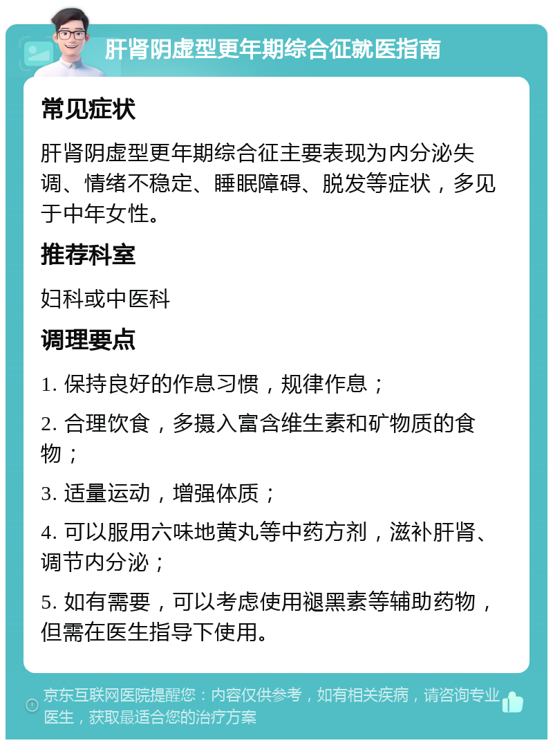 肝肾阴虚型更年期综合征就医指南 常见症状 肝肾阴虚型更年期综合征主要表现为内分泌失调、情绪不稳定、睡眠障碍、脱发等症状，多见于中年女性。 推荐科室 妇科或中医科 调理要点 1. 保持良好的作息习惯，规律作息； 2. 合理饮食，多摄入富含维生素和矿物质的食物； 3. 适量运动，增强体质； 4. 可以服用六味地黄丸等中药方剂，滋补肝肾、调节内分泌； 5. 如有需要，可以考虑使用褪黑素等辅助药物，但需在医生指导下使用。