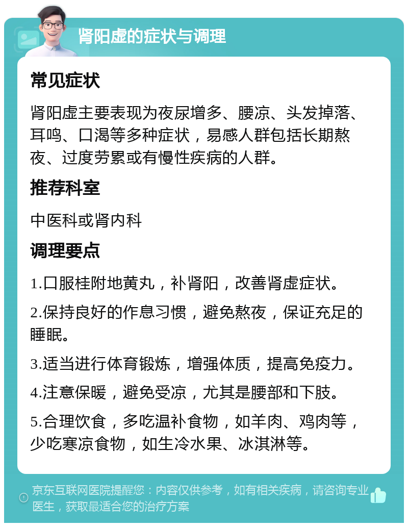 肾阳虚的症状与调理 常见症状 肾阳虚主要表现为夜尿增多、腰凉、头发掉落、耳鸣、口渴等多种症状，易感人群包括长期熬夜、过度劳累或有慢性疾病的人群。 推荐科室 中医科或肾内科 调理要点 1.口服桂附地黄丸，补肾阳，改善肾虚症状。 2.保持良好的作息习惯，避免熬夜，保证充足的睡眠。 3.适当进行体育锻炼，增强体质，提高免疫力。 4.注意保暖，避免受凉，尤其是腰部和下肢。 5.合理饮食，多吃温补食物，如羊肉、鸡肉等，少吃寒凉食物，如生冷水果、冰淇淋等。