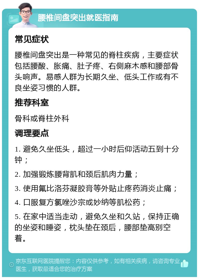 腰椎间盘突出就医指南 常见症状 腰椎间盘突出是一种常见的脊柱疾病，主要症状包括腰酸、胀痛、肚子疼、右侧麻木感和腰部骨头响声。易感人群为长期久坐、低头工作或有不良坐姿习惯的人群。 推荐科室 骨科或脊柱外科 调理要点 1. 避免久坐低头，超过一小时后仰活动五到十分钟； 2. 加强锻炼腰背肌和颈后肌肉力量； 3. 使用氟比洛芬凝胶膏等外贴止疼药消炎止痛； 4. 口服复方氯唑沙宗或妙纳等肌松药； 5. 在家中适当走动，避免久坐和久站，保持正确的坐姿和睡姿，枕头垫在颈后，腰部垫高别空着。