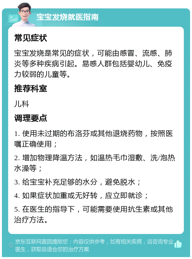 宝宝发烧就医指南 常见症状 宝宝发烧是常见的症状，可能由感冒、流感、肺炎等多种疾病引起。易感人群包括婴幼儿、免疫力较弱的儿童等。 推荐科室 儿科 调理要点 1. 使用未过期的布洛芬或其他退烧药物，按照医嘱正确使用； 2. 增加物理降温方法，如温热毛巾湿敷、洗/泡热水澡等； 3. 给宝宝补充足够的水分，避免脱水； 4. 如果症状加重或无好转，应立即就诊； 5. 在医生的指导下，可能需要使用抗生素或其他治疗方法。