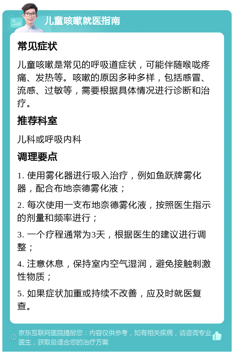 儿童咳嗽就医指南 常见症状 儿童咳嗽是常见的呼吸道症状，可能伴随喉咙疼痛、发热等。咳嗽的原因多种多样，包括感冒、流感、过敏等，需要根据具体情况进行诊断和治疗。 推荐科室 儿科或呼吸内科 调理要点 1. 使用雾化器进行吸入治疗，例如鱼跃牌雾化器，配合布地奈德雾化液； 2. 每次使用一支布地奈德雾化液，按照医生指示的剂量和频率进行； 3. 一个疗程通常为3天，根据医生的建议进行调整； 4. 注意休息，保持室内空气湿润，避免接触刺激性物质； 5. 如果症状加重或持续不改善，应及时就医复查。