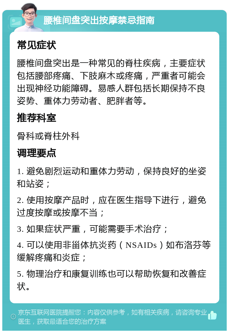 腰椎间盘突出按摩禁忌指南 常见症状 腰椎间盘突出是一种常见的脊柱疾病，主要症状包括腰部疼痛、下肢麻木或疼痛，严重者可能会出现神经功能障碍。易感人群包括长期保持不良姿势、重体力劳动者、肥胖者等。 推荐科室 骨科或脊柱外科 调理要点 1. 避免剧烈运动和重体力劳动，保持良好的坐姿和站姿； 2. 使用按摩产品时，应在医生指导下进行，避免过度按摩或按摩不当； 3. 如果症状严重，可能需要手术治疗； 4. 可以使用非甾体抗炎药（NSAIDs）如布洛芬等缓解疼痛和炎症； 5. 物理治疗和康复训练也可以帮助恢复和改善症状。