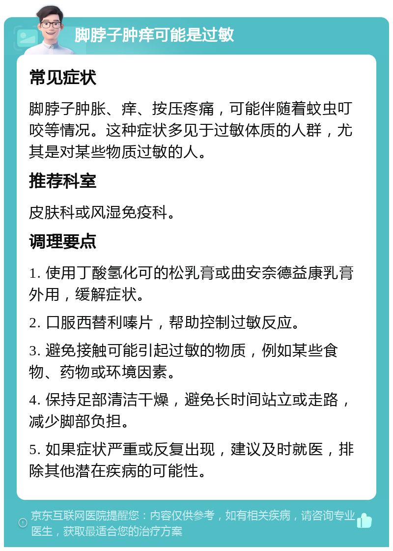 脚脖子肿痒可能是过敏 常见症状 脚脖子肿胀、痒、按压疼痛，可能伴随着蚊虫叮咬等情况。这种症状多见于过敏体质的人群，尤其是对某些物质过敏的人。 推荐科室 皮肤科或风湿免疫科。 调理要点 1. 使用丁酸氢化可的松乳膏或曲安奈德益康乳膏外用，缓解症状。 2. 口服西替利嗪片，帮助控制过敏反应。 3. 避免接触可能引起过敏的物质，例如某些食物、药物或环境因素。 4. 保持足部清洁干燥，避免长时间站立或走路，减少脚部负担。 5. 如果症状严重或反复出现，建议及时就医，排除其他潜在疾病的可能性。