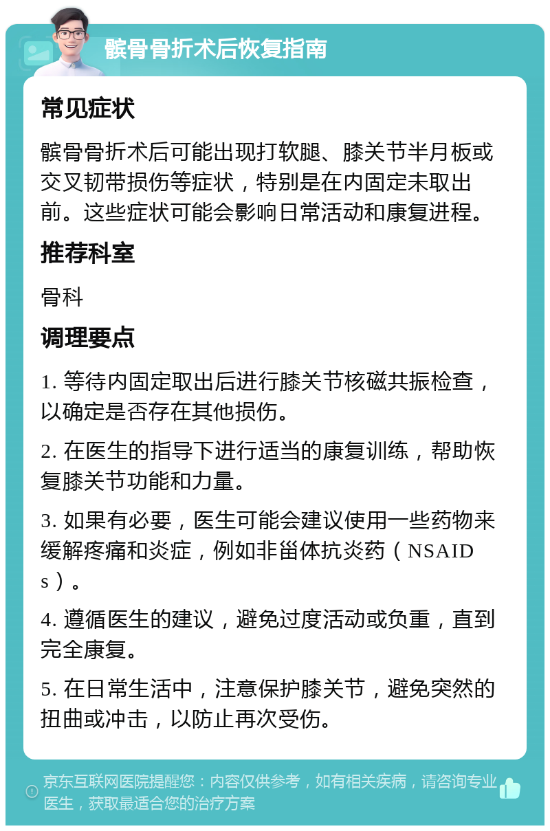 髌骨骨折术后恢复指南 常见症状 髌骨骨折术后可能出现打软腿、膝关节半月板或交叉韧带损伤等症状，特别是在内固定未取出前。这些症状可能会影响日常活动和康复进程。 推荐科室 骨科 调理要点 1. 等待内固定取出后进行膝关节核磁共振检查，以确定是否存在其他损伤。 2. 在医生的指导下进行适当的康复训练，帮助恢复膝关节功能和力量。 3. 如果有必要，医生可能会建议使用一些药物来缓解疼痛和炎症，例如非甾体抗炎药（NSAIDs）。 4. 遵循医生的建议，避免过度活动或负重，直到完全康复。 5. 在日常生活中，注意保护膝关节，避免突然的扭曲或冲击，以防止再次受伤。