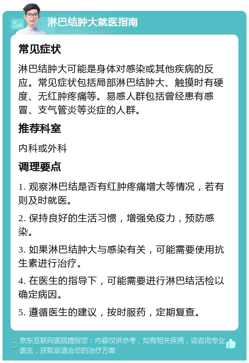 淋巴结肿大就医指南 常见症状 淋巴结肿大可能是身体对感染或其他疾病的反应。常见症状包括局部淋巴结肿大、触摸时有硬度、无红肿疼痛等。易感人群包括曾经患有感冒、支气管炎等炎症的人群。 推荐科室 内科或外科 调理要点 1. 观察淋巴结是否有红肿疼痛增大等情况，若有则及时就医。 2. 保持良好的生活习惯，增强免疫力，预防感染。 3. 如果淋巴结肿大与感染有关，可能需要使用抗生素进行治疗。 4. 在医生的指导下，可能需要进行淋巴结活检以确定病因。 5. 遵循医生的建议，按时服药，定期复查。