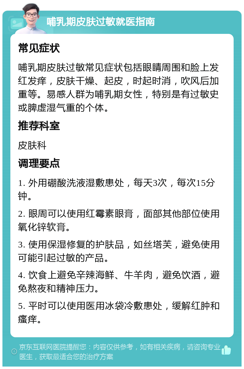 哺乳期皮肤过敏就医指南 常见症状 哺乳期皮肤过敏常见症状包括眼睛周围和脸上发红发痒，皮肤干燥、起皮，时起时消，吹风后加重等。易感人群为哺乳期女性，特别是有过敏史或脾虚湿气重的个体。 推荐科室 皮肤科 调理要点 1. 外用硼酸洗液湿敷患处，每天3次，每次15分钟。 2. 眼周可以使用红霉素眼膏，面部其他部位使用氧化锌软膏。 3. 使用保湿修复的护肤品，如丝塔芙，避免使用可能引起过敏的产品。 4. 饮食上避免辛辣海鲜、牛羊肉，避免饮酒，避免熬夜和精神压力。 5. 平时可以使用医用冰袋冷敷患处，缓解红肿和瘙痒。