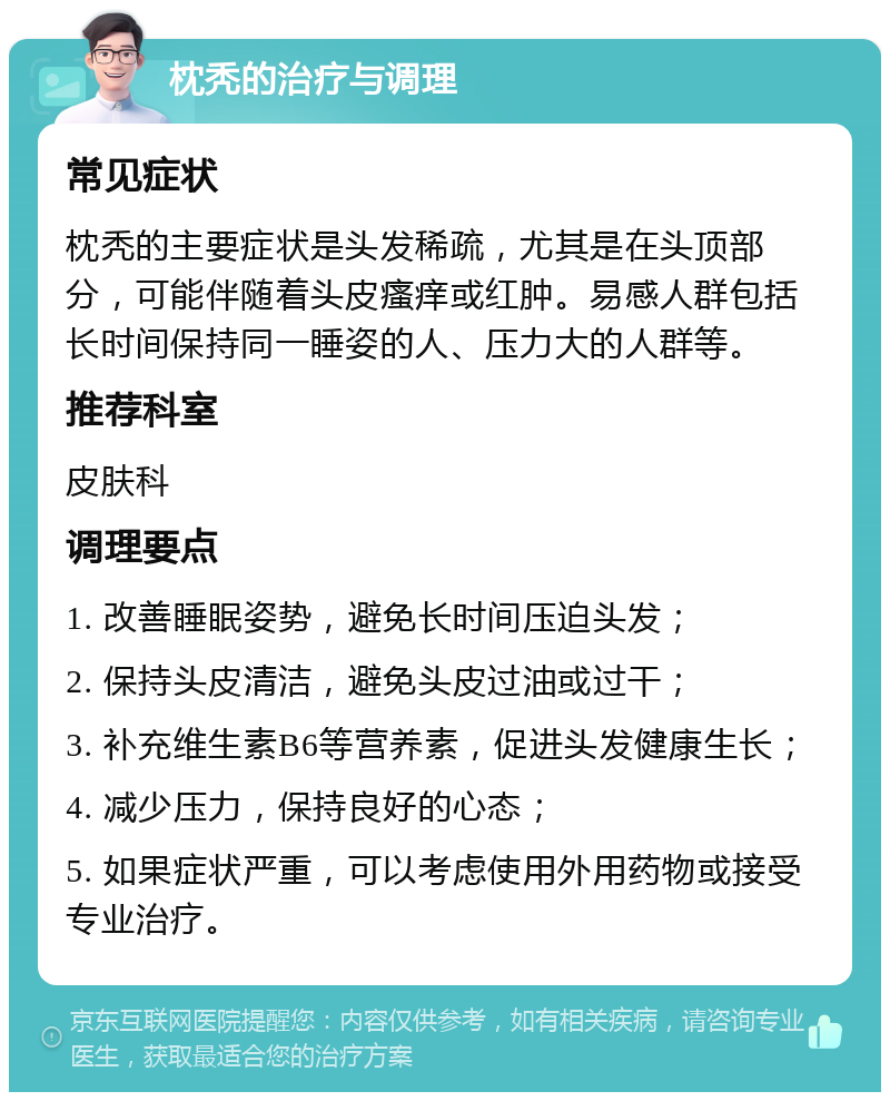 枕秃的治疗与调理 常见症状 枕秃的主要症状是头发稀疏，尤其是在头顶部分，可能伴随着头皮瘙痒或红肿。易感人群包括长时间保持同一睡姿的人、压力大的人群等。 推荐科室 皮肤科 调理要点 1. 改善睡眠姿势，避免长时间压迫头发； 2. 保持头皮清洁，避免头皮过油或过干； 3. 补充维生素B6等营养素，促进头发健康生长； 4. 减少压力，保持良好的心态； 5. 如果症状严重，可以考虑使用外用药物或接受专业治疗。