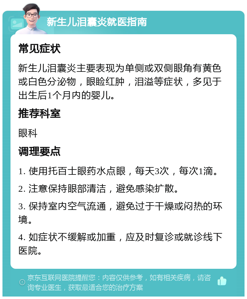 新生儿泪囊炎就医指南 常见症状 新生儿泪囊炎主要表现为单侧或双侧眼角有黄色或白色分泌物，眼睑红肿，泪溢等症状，多见于出生后1个月内的婴儿。 推荐科室 眼科 调理要点 1. 使用托百士眼药水点眼，每天3次，每次1滴。 2. 注意保持眼部清洁，避免感染扩散。 3. 保持室内空气流通，避免过于干燥或闷热的环境。 4. 如症状不缓解或加重，应及时复诊或就诊线下医院。