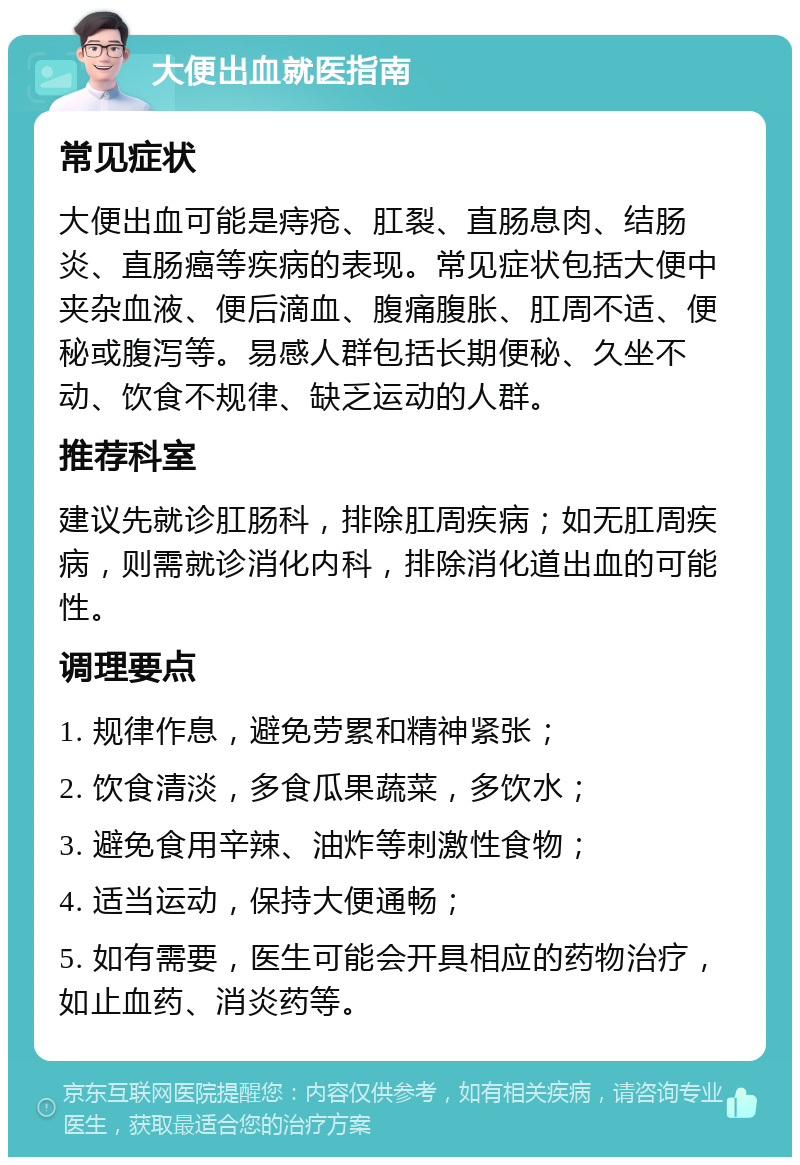 大便出血就医指南 常见症状 大便出血可能是痔疮、肛裂、直肠息肉、结肠炎、直肠癌等疾病的表现。常见症状包括大便中夹杂血液、便后滴血、腹痛腹胀、肛周不适、便秘或腹泻等。易感人群包括长期便秘、久坐不动、饮食不规律、缺乏运动的人群。 推荐科室 建议先就诊肛肠科，排除肛周疾病；如无肛周疾病，则需就诊消化内科，排除消化道出血的可能性。 调理要点 1. 规律作息，避免劳累和精神紧张； 2. 饮食清淡，多食瓜果蔬菜，多饮水； 3. 避免食用辛辣、油炸等刺激性食物； 4. 适当运动，保持大便通畅； 5. 如有需要，医生可能会开具相应的药物治疗，如止血药、消炎药等。