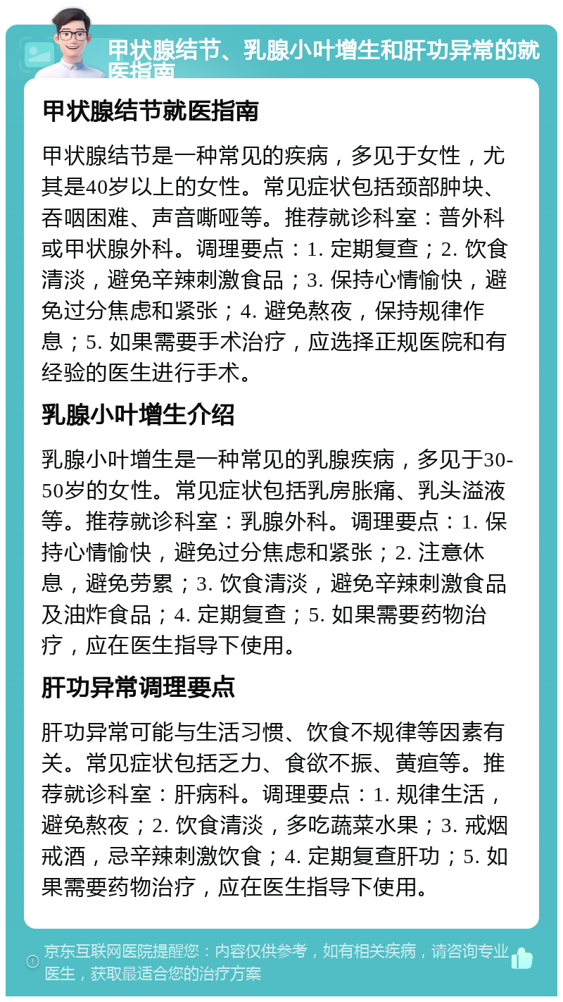 甲状腺结节、乳腺小叶增生和肝功异常的就医指南 甲状腺结节就医指南 甲状腺结节是一种常见的疾病，多见于女性，尤其是40岁以上的女性。常见症状包括颈部肿块、吞咽困难、声音嘶哑等。推荐就诊科室：普外科或甲状腺外科。调理要点：1. 定期复查；2. 饮食清淡，避免辛辣刺激食品；3. 保持心情愉快，避免过分焦虑和紧张；4. 避免熬夜，保持规律作息；5. 如果需要手术治疗，应选择正规医院和有经验的医生进行手术。 乳腺小叶增生介绍 乳腺小叶增生是一种常见的乳腺疾病，多见于30-50岁的女性。常见症状包括乳房胀痛、乳头溢液等。推荐就诊科室：乳腺外科。调理要点：1. 保持心情愉快，避免过分焦虑和紧张；2. 注意休息，避免劳累；3. 饮食清淡，避免辛辣刺激食品及油炸食品；4. 定期复查；5. 如果需要药物治疗，应在医生指导下使用。 肝功异常调理要点 肝功异常可能与生活习惯、饮食不规律等因素有关。常见症状包括乏力、食欲不振、黄疸等。推荐就诊科室：肝病科。调理要点：1. 规律生活，避免熬夜；2. 饮食清淡，多吃蔬菜水果；3. 戒烟戒酒，忌辛辣刺激饮食；4. 定期复查肝功；5. 如果需要药物治疗，应在医生指导下使用。