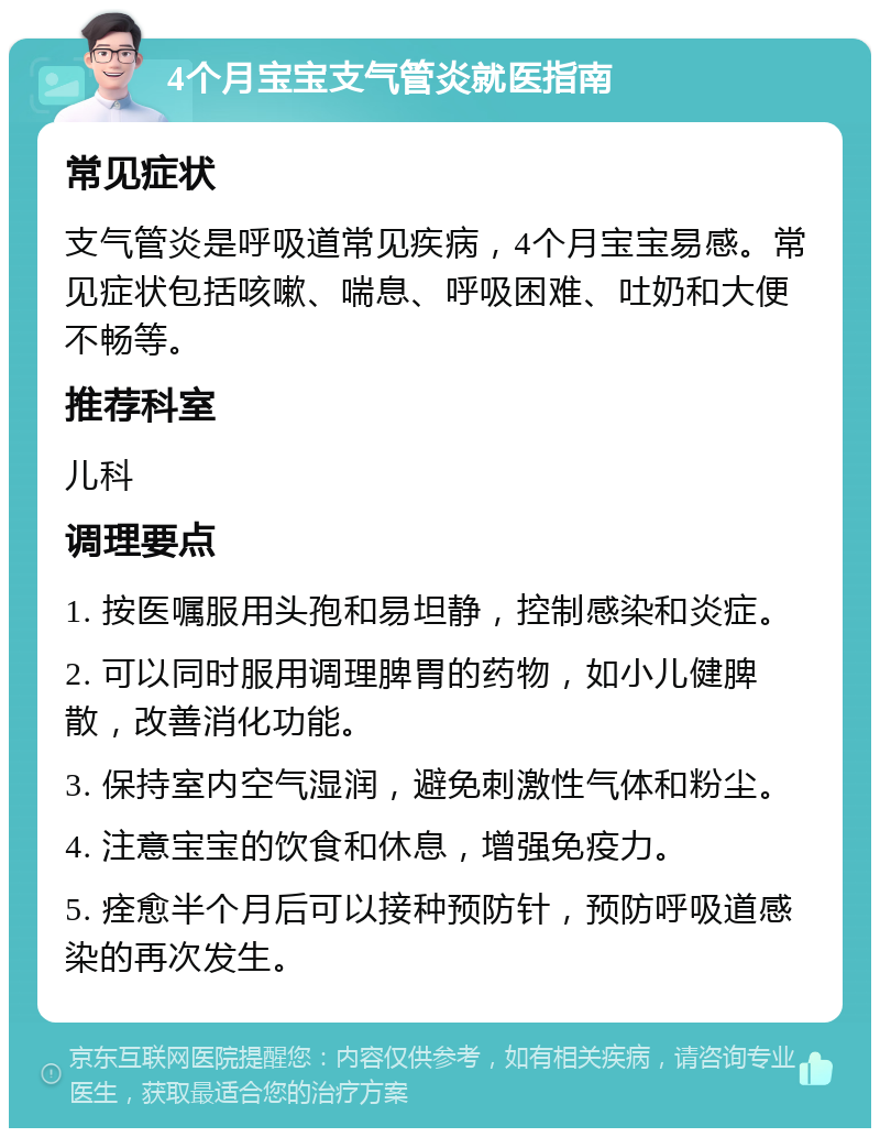 4个月宝宝支气管炎就医指南 常见症状 支气管炎是呼吸道常见疾病，4个月宝宝易感。常见症状包括咳嗽、喘息、呼吸困难、吐奶和大便不畅等。 推荐科室 儿科 调理要点 1. 按医嘱服用头孢和易坦静，控制感染和炎症。 2. 可以同时服用调理脾胃的药物，如小儿健脾散，改善消化功能。 3. 保持室内空气湿润，避免刺激性气体和粉尘。 4. 注意宝宝的饮食和休息，增强免疫力。 5. 痊愈半个月后可以接种预防针，预防呼吸道感染的再次发生。