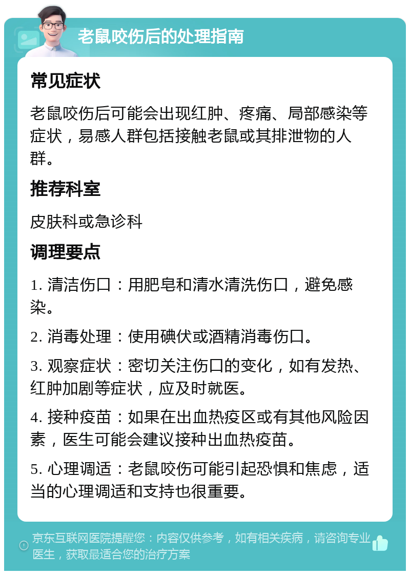 老鼠咬伤后的处理指南 常见症状 老鼠咬伤后可能会出现红肿、疼痛、局部感染等症状，易感人群包括接触老鼠或其排泄物的人群。 推荐科室 皮肤科或急诊科 调理要点 1. 清洁伤口：用肥皂和清水清洗伤口，避免感染。 2. 消毒处理：使用碘伏或酒精消毒伤口。 3. 观察症状：密切关注伤口的变化，如有发热、红肿加剧等症状，应及时就医。 4. 接种疫苗：如果在出血热疫区或有其他风险因素，医生可能会建议接种出血热疫苗。 5. 心理调适：老鼠咬伤可能引起恐惧和焦虑，适当的心理调适和支持也很重要。