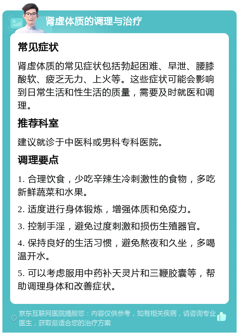 肾虚体质的调理与治疗 常见症状 肾虚体质的常见症状包括勃起困难、早泄、腰膝酸软、疲乏无力、上火等。这些症状可能会影响到日常生活和性生活的质量，需要及时就医和调理。 推荐科室 建议就诊于中医科或男科专科医院。 调理要点 1. 合理饮食，少吃辛辣生冷刺激性的食物，多吃新鲜蔬菜和水果。 2. 适度进行身体锻炼，增强体质和免疫力。 3. 控制手淫，避免过度刺激和损伤生殖器官。 4. 保持良好的生活习惯，避免熬夜和久坐，多喝温开水。 5. 可以考虑服用中药补天灵片和三鞭胶囊等，帮助调理身体和改善症状。