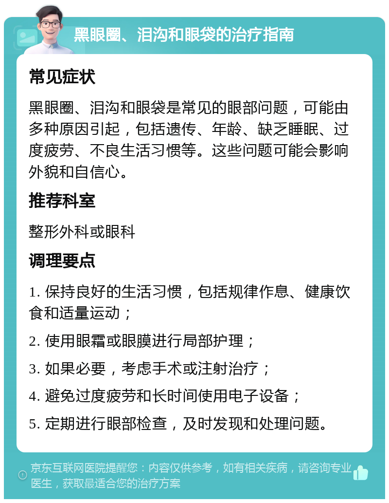 黑眼圈、泪沟和眼袋的治疗指南 常见症状 黑眼圈、泪沟和眼袋是常见的眼部问题，可能由多种原因引起，包括遗传、年龄、缺乏睡眠、过度疲劳、不良生活习惯等。这些问题可能会影响外貌和自信心。 推荐科室 整形外科或眼科 调理要点 1. 保持良好的生活习惯，包括规律作息、健康饮食和适量运动； 2. 使用眼霜或眼膜进行局部护理； 3. 如果必要，考虑手术或注射治疗； 4. 避免过度疲劳和长时间使用电子设备； 5. 定期进行眼部检查，及时发现和处理问题。