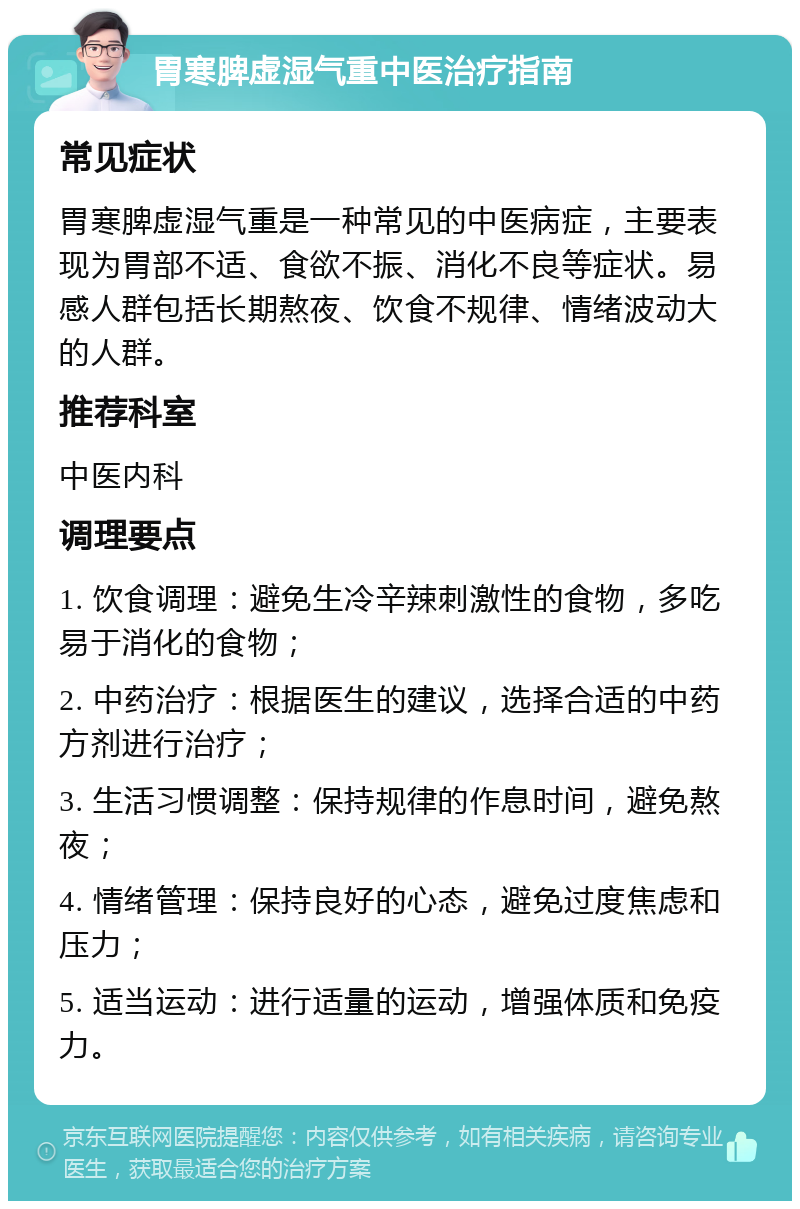 胃寒脾虚湿气重中医治疗指南 常见症状 胃寒脾虚湿气重是一种常见的中医病症，主要表现为胃部不适、食欲不振、消化不良等症状。易感人群包括长期熬夜、饮食不规律、情绪波动大的人群。 推荐科室 中医内科 调理要点 1. 饮食调理：避免生冷辛辣刺激性的食物，多吃易于消化的食物； 2. 中药治疗：根据医生的建议，选择合适的中药方剂进行治疗； 3. 生活习惯调整：保持规律的作息时间，避免熬夜； 4. 情绪管理：保持良好的心态，避免过度焦虑和压力； 5. 适当运动：进行适量的运动，增强体质和免疫力。