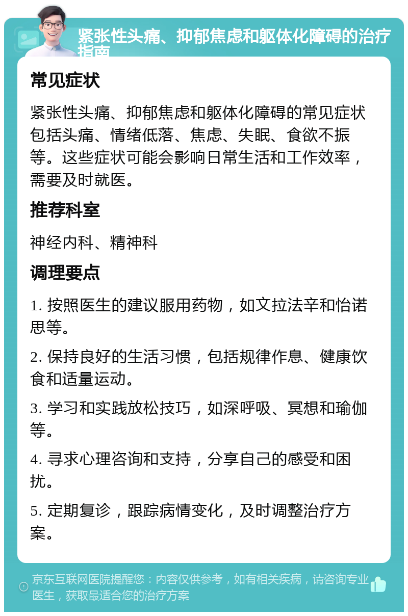 紧张性头痛、抑郁焦虑和躯体化障碍的治疗指南 常见症状 紧张性头痛、抑郁焦虑和躯体化障碍的常见症状包括头痛、情绪低落、焦虑、失眠、食欲不振等。这些症状可能会影响日常生活和工作效率，需要及时就医。 推荐科室 神经内科、精神科 调理要点 1. 按照医生的建议服用药物，如文拉法辛和怡诺思等。 2. 保持良好的生活习惯，包括规律作息、健康饮食和适量运动。 3. 学习和实践放松技巧，如深呼吸、冥想和瑜伽等。 4. 寻求心理咨询和支持，分享自己的感受和困扰。 5. 定期复诊，跟踪病情变化，及时调整治疗方案。