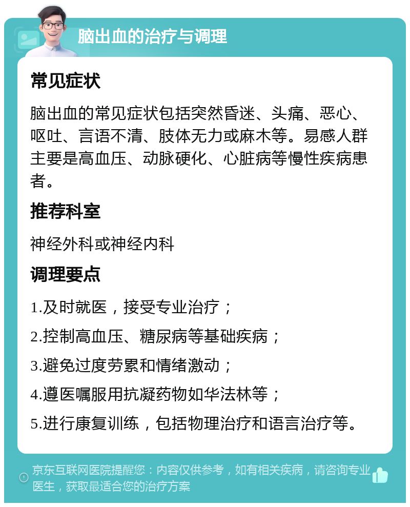 脑出血的治疗与调理 常见症状 脑出血的常见症状包括突然昏迷、头痛、恶心、呕吐、言语不清、肢体无力或麻木等。易感人群主要是高血压、动脉硬化、心脏病等慢性疾病患者。 推荐科室 神经外科或神经内科 调理要点 1.及时就医，接受专业治疗； 2.控制高血压、糖尿病等基础疾病； 3.避免过度劳累和情绪激动； 4.遵医嘱服用抗凝药物如华法林等； 5.进行康复训练，包括物理治疗和语言治疗等。