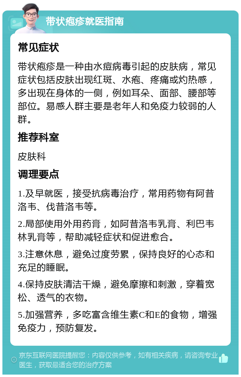 带状疱疹就医指南 常见症状 带状疱疹是一种由水痘病毒引起的皮肤病，常见症状包括皮肤出现红斑、水疱、疼痛或灼热感，多出现在身体的一侧，例如耳朵、面部、腰部等部位。易感人群主要是老年人和免疫力较弱的人群。 推荐科室 皮肤科 调理要点 1.及早就医，接受抗病毒治疗，常用药物有阿昔洛韦、伐昔洛韦等。 2.局部使用外用药膏，如阿昔洛韦乳膏、利巴韦林乳膏等，帮助减轻症状和促进愈合。 3.注意休息，避免过度劳累，保持良好的心态和充足的睡眠。 4.保持皮肤清洁干燥，避免摩擦和刺激，穿着宽松、透气的衣物。 5.加强营养，多吃富含维生素C和E的食物，增强免疫力，预防复发。