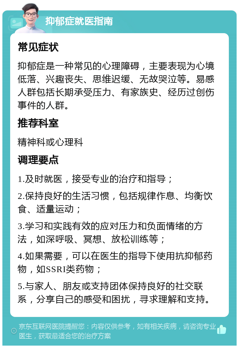 抑郁症就医指南 常见症状 抑郁症是一种常见的心理障碍，主要表现为心境低落、兴趣丧失、思维迟缓、无故哭泣等。易感人群包括长期承受压力、有家族史、经历过创伤事件的人群。 推荐科室 精神科或心理科 调理要点 1.及时就医，接受专业的治疗和指导； 2.保持良好的生活习惯，包括规律作息、均衡饮食、适量运动； 3.学习和实践有效的应对压力和负面情绪的方法，如深呼吸、冥想、放松训练等； 4.如果需要，可以在医生的指导下使用抗抑郁药物，如SSRI类药物； 5.与家人、朋友或支持团体保持良好的社交联系，分享自己的感受和困扰，寻求理解和支持。