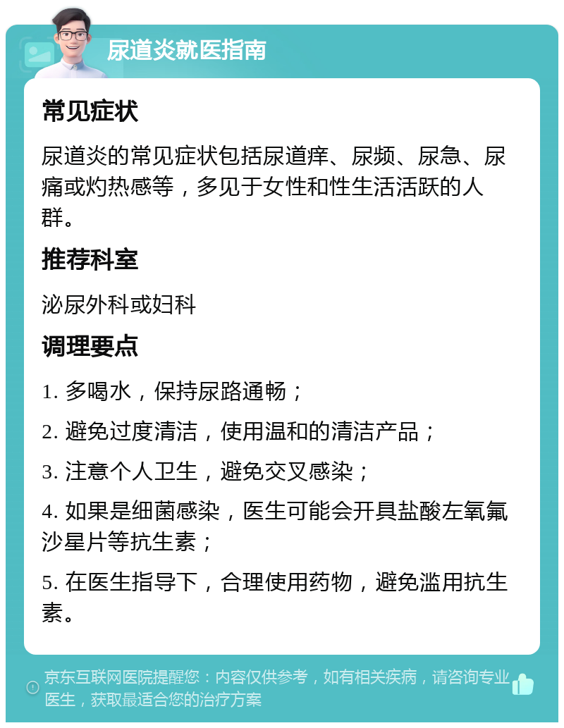 尿道炎就医指南 常见症状 尿道炎的常见症状包括尿道痒、尿频、尿急、尿痛或灼热感等，多见于女性和性生活活跃的人群。 推荐科室 泌尿外科或妇科 调理要点 1. 多喝水，保持尿路通畅； 2. 避免过度清洁，使用温和的清洁产品； 3. 注意个人卫生，避免交叉感染； 4. 如果是细菌感染，医生可能会开具盐酸左氧氟沙星片等抗生素； 5. 在医生指导下，合理使用药物，避免滥用抗生素。