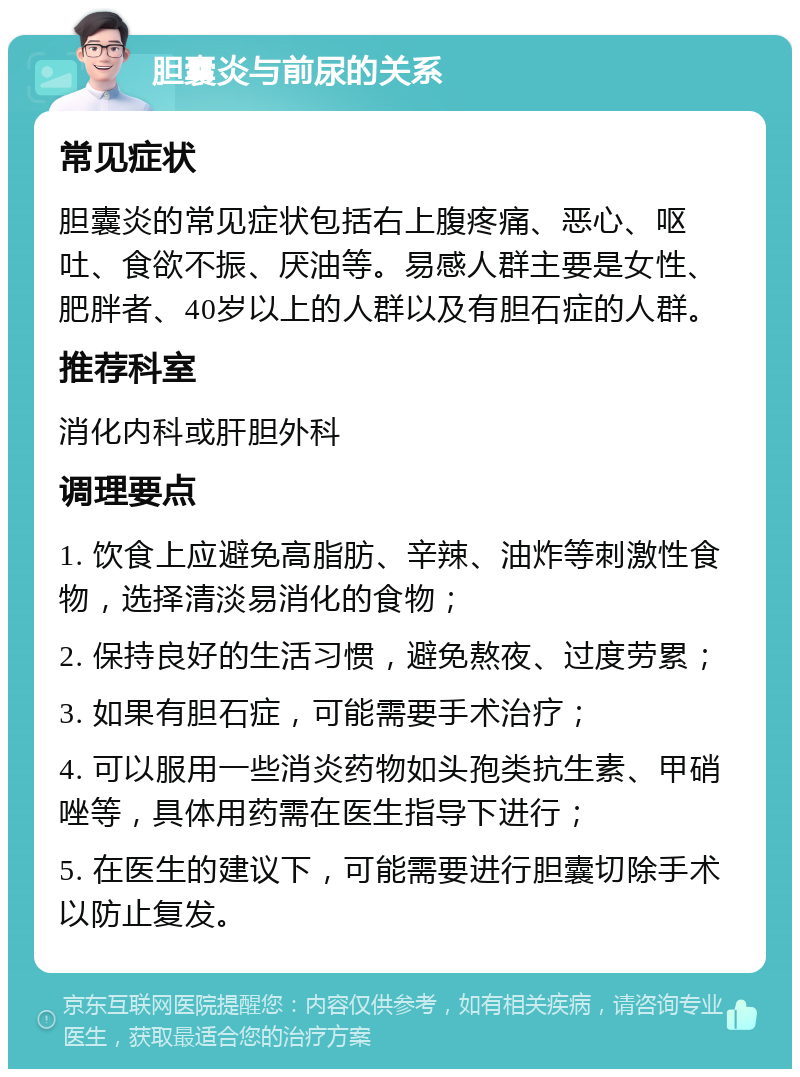 胆囊炎与前尿的关系 常见症状 胆囊炎的常见症状包括右上腹疼痛、恶心、呕吐、食欲不振、厌油等。易感人群主要是女性、肥胖者、40岁以上的人群以及有胆石症的人群。 推荐科室 消化内科或肝胆外科 调理要点 1. 饮食上应避免高脂肪、辛辣、油炸等刺激性食物，选择清淡易消化的食物； 2. 保持良好的生活习惯，避免熬夜、过度劳累； 3. 如果有胆石症，可能需要手术治疗； 4. 可以服用一些消炎药物如头孢类抗生素、甲硝唑等，具体用药需在医生指导下进行； 5. 在医生的建议下，可能需要进行胆囊切除手术以防止复发。