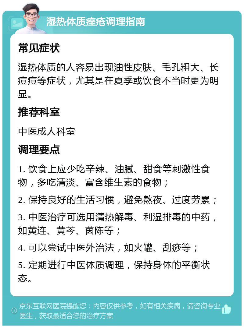 湿热体质痤疮调理指南 常见症状 湿热体质的人容易出现油性皮肤、毛孔粗大、长痘痘等症状，尤其是在夏季或饮食不当时更为明显。 推荐科室 中医成人科室 调理要点 1. 饮食上应少吃辛辣、油腻、甜食等刺激性食物，多吃清淡、富含维生素的食物； 2. 保持良好的生活习惯，避免熬夜、过度劳累； 3. 中医治疗可选用清热解毒、利湿排毒的中药，如黄连、黄芩、茵陈等； 4. 可以尝试中医外治法，如火罐、刮痧等； 5. 定期进行中医体质调理，保持身体的平衡状态。