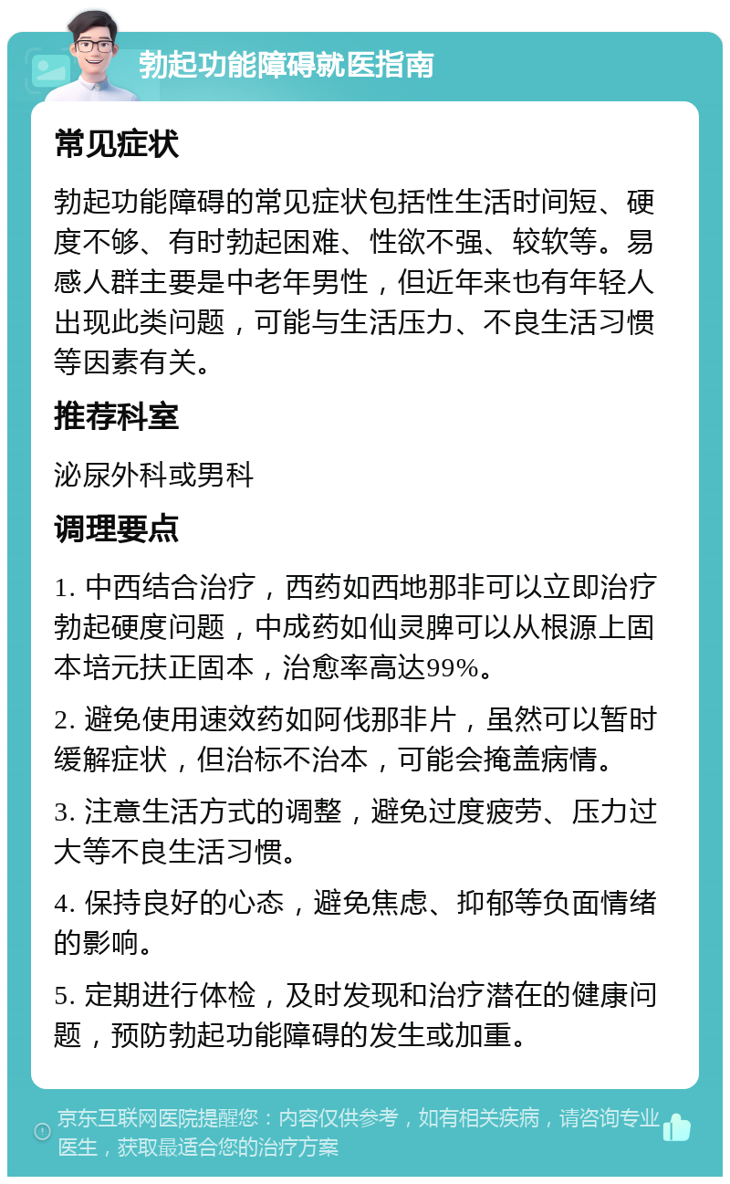 勃起功能障碍就医指南 常见症状 勃起功能障碍的常见症状包括性生活时间短、硬度不够、有时勃起困难、性欲不强、较软等。易感人群主要是中老年男性，但近年来也有年轻人出现此类问题，可能与生活压力、不良生活习惯等因素有关。 推荐科室 泌尿外科或男科 调理要点 1. 中西结合治疗，西药如西地那非可以立即治疗勃起硬度问题，中成药如仙灵脾可以从根源上固本培元扶正固本，治愈率高达99%。 2. 避免使用速效药如阿伐那非片，虽然可以暂时缓解症状，但治标不治本，可能会掩盖病情。 3. 注意生活方式的调整，避免过度疲劳、压力过大等不良生活习惯。 4. 保持良好的心态，避免焦虑、抑郁等负面情绪的影响。 5. 定期进行体检，及时发现和治疗潜在的健康问题，预防勃起功能障碍的发生或加重。