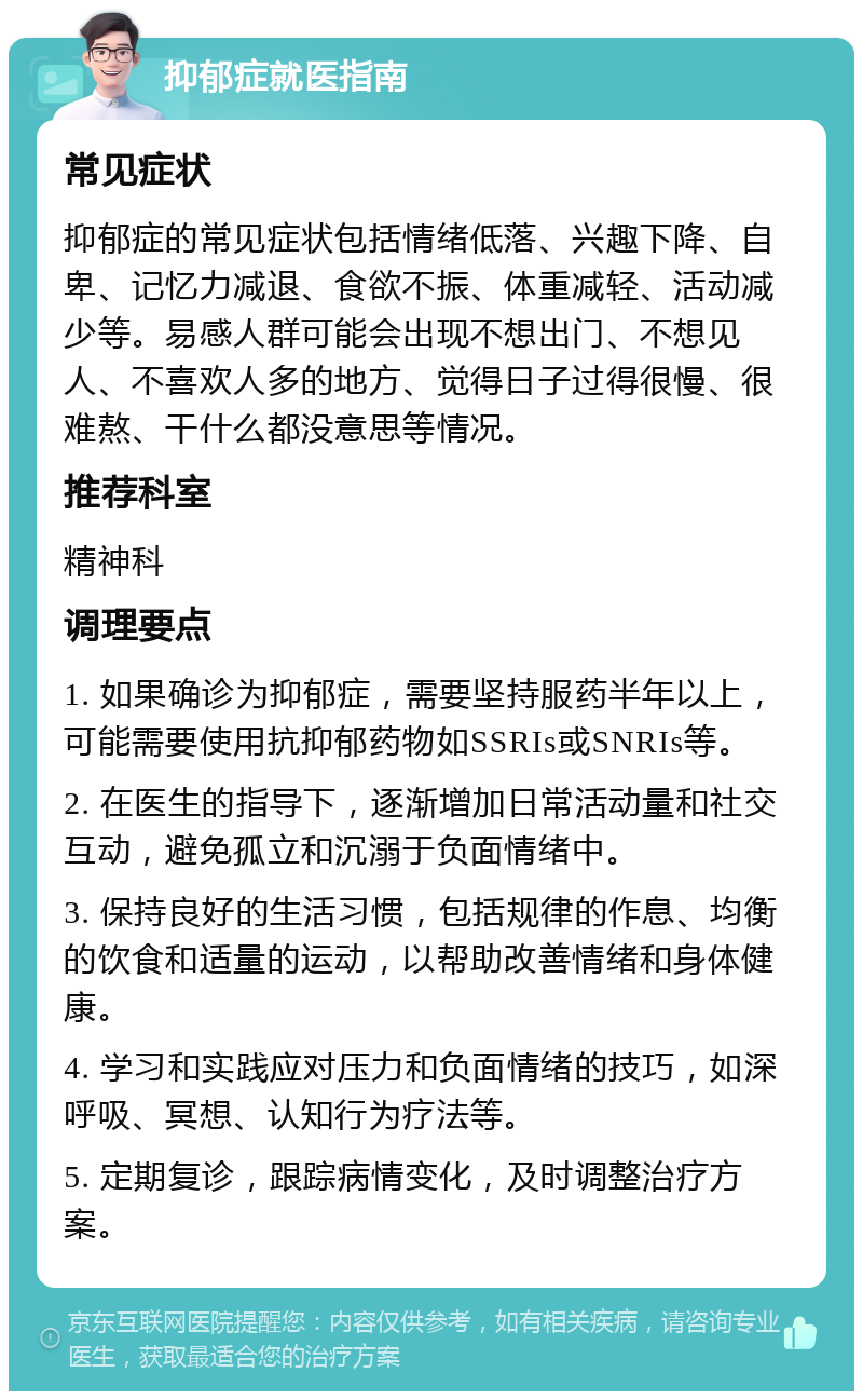 抑郁症就医指南 常见症状 抑郁症的常见症状包括情绪低落、兴趣下降、自卑、记忆力减退、食欲不振、体重减轻、活动减少等。易感人群可能会出现不想出门、不想见人、不喜欢人多的地方、觉得日子过得很慢、很难熬、干什么都没意思等情况。 推荐科室 精神科 调理要点 1. 如果确诊为抑郁症，需要坚持服药半年以上，可能需要使用抗抑郁药物如SSRIs或SNRIs等。 2. 在医生的指导下，逐渐增加日常活动量和社交互动，避免孤立和沉溺于负面情绪中。 3. 保持良好的生活习惯，包括规律的作息、均衡的饮食和适量的运动，以帮助改善情绪和身体健康。 4. 学习和实践应对压力和负面情绪的技巧，如深呼吸、冥想、认知行为疗法等。 5. 定期复诊，跟踪病情变化，及时调整治疗方案。