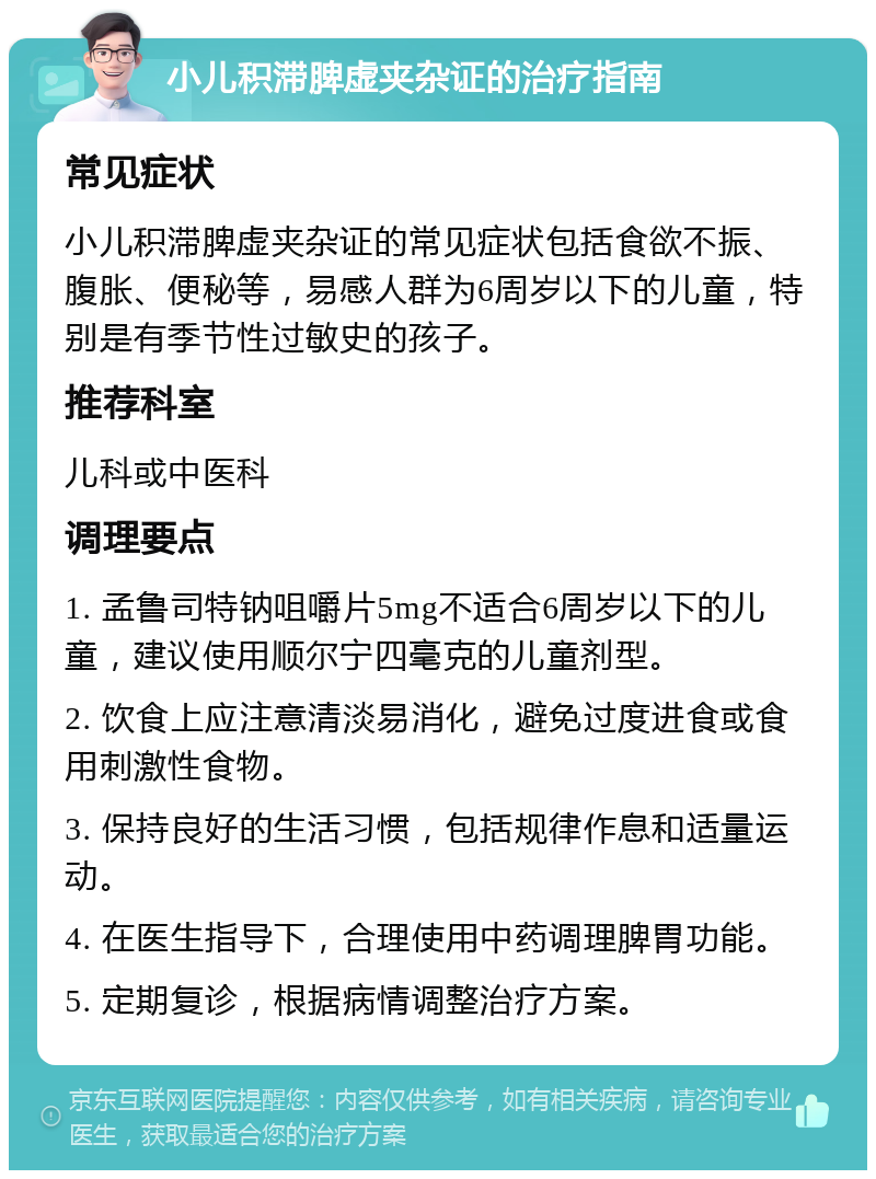 小儿积滞脾虚夹杂证的治疗指南 常见症状 小儿积滞脾虚夹杂证的常见症状包括食欲不振、腹胀、便秘等，易感人群为6周岁以下的儿童，特别是有季节性过敏史的孩子。 推荐科室 儿科或中医科 调理要点 1. 孟鲁司特钠咀嚼片5mg不适合6周岁以下的儿童，建议使用顺尔宁四毫克的儿童剂型。 2. 饮食上应注意清淡易消化，避免过度进食或食用刺激性食物。 3. 保持良好的生活习惯，包括规律作息和适量运动。 4. 在医生指导下，合理使用中药调理脾胃功能。 5. 定期复诊，根据病情调整治疗方案。