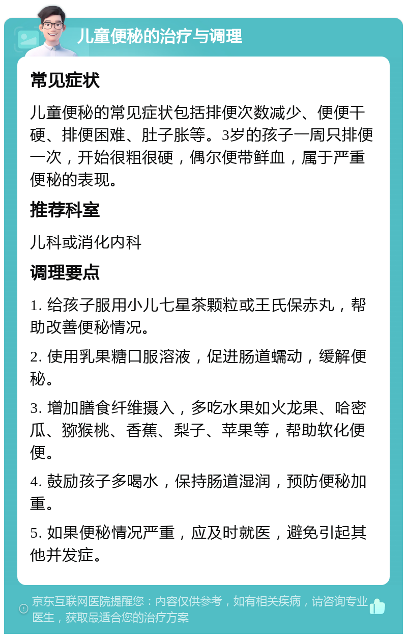 儿童便秘的治疗与调理 常见症状 儿童便秘的常见症状包括排便次数减少、便便干硬、排便困难、肚子胀等。3岁的孩子一周只排便一次，开始很粗很硬，偶尔便带鲜血，属于严重便秘的表现。 推荐科室 儿科或消化内科 调理要点 1. 给孩子服用小儿七星茶颗粒或王氏保赤丸，帮助改善便秘情况。 2. 使用乳果糖口服溶液，促进肠道蠕动，缓解便秘。 3. 增加膳食纤维摄入，多吃水果如火龙果、哈密瓜、猕猴桃、香蕉、梨子、苹果等，帮助软化便便。 4. 鼓励孩子多喝水，保持肠道湿润，预防便秘加重。 5. 如果便秘情况严重，应及时就医，避免引起其他并发症。