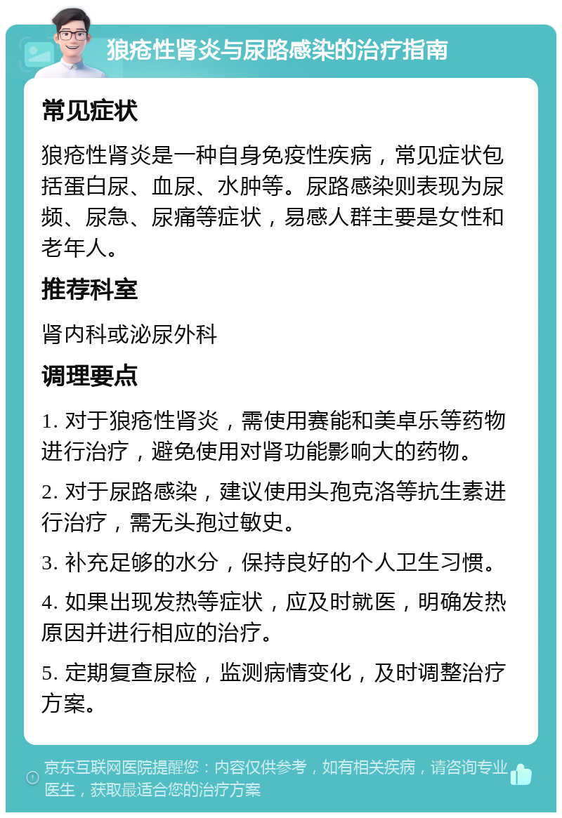 狼疮性肾炎与尿路感染的治疗指南 常见症状 狼疮性肾炎是一种自身免疫性疾病，常见症状包括蛋白尿、血尿、水肿等。尿路感染则表现为尿频、尿急、尿痛等症状，易感人群主要是女性和老年人。 推荐科室 肾内科或泌尿外科 调理要点 1. 对于狼疮性肾炎，需使用赛能和美卓乐等药物进行治疗，避免使用对肾功能影响大的药物。 2. 对于尿路感染，建议使用头孢克洛等抗生素进行治疗，需无头孢过敏史。 3. 补充足够的水分，保持良好的个人卫生习惯。 4. 如果出现发热等症状，应及时就医，明确发热原因并进行相应的治疗。 5. 定期复查尿检，监测病情变化，及时调整治疗方案。