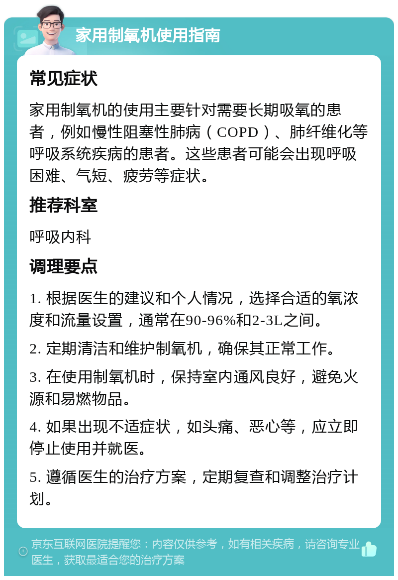 家用制氧机使用指南 常见症状 家用制氧机的使用主要针对需要长期吸氧的患者，例如慢性阻塞性肺病（COPD）、肺纤维化等呼吸系统疾病的患者。这些患者可能会出现呼吸困难、气短、疲劳等症状。 推荐科室 呼吸内科 调理要点 1. 根据医生的建议和个人情况，选择合适的氧浓度和流量设置，通常在90-96%和2-3L之间。 2. 定期清洁和维护制氧机，确保其正常工作。 3. 在使用制氧机时，保持室内通风良好，避免火源和易燃物品。 4. 如果出现不适症状，如头痛、恶心等，应立即停止使用并就医。 5. 遵循医生的治疗方案，定期复查和调整治疗计划。