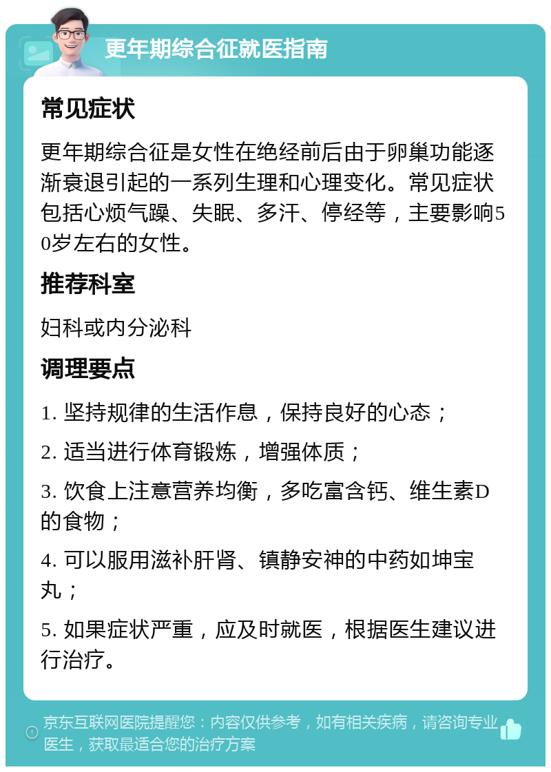 更年期综合征就医指南 常见症状 更年期综合征是女性在绝经前后由于卵巢功能逐渐衰退引起的一系列生理和心理变化。常见症状包括心烦气躁、失眠、多汗、停经等，主要影响50岁左右的女性。 推荐科室 妇科或内分泌科 调理要点 1. 坚持规律的生活作息，保持良好的心态； 2. 适当进行体育锻炼，增强体质； 3. 饮食上注意营养均衡，多吃富含钙、维生素D的食物； 4. 可以服用滋补肝肾、镇静安神的中药如坤宝丸； 5. 如果症状严重，应及时就医，根据医生建议进行治疗。