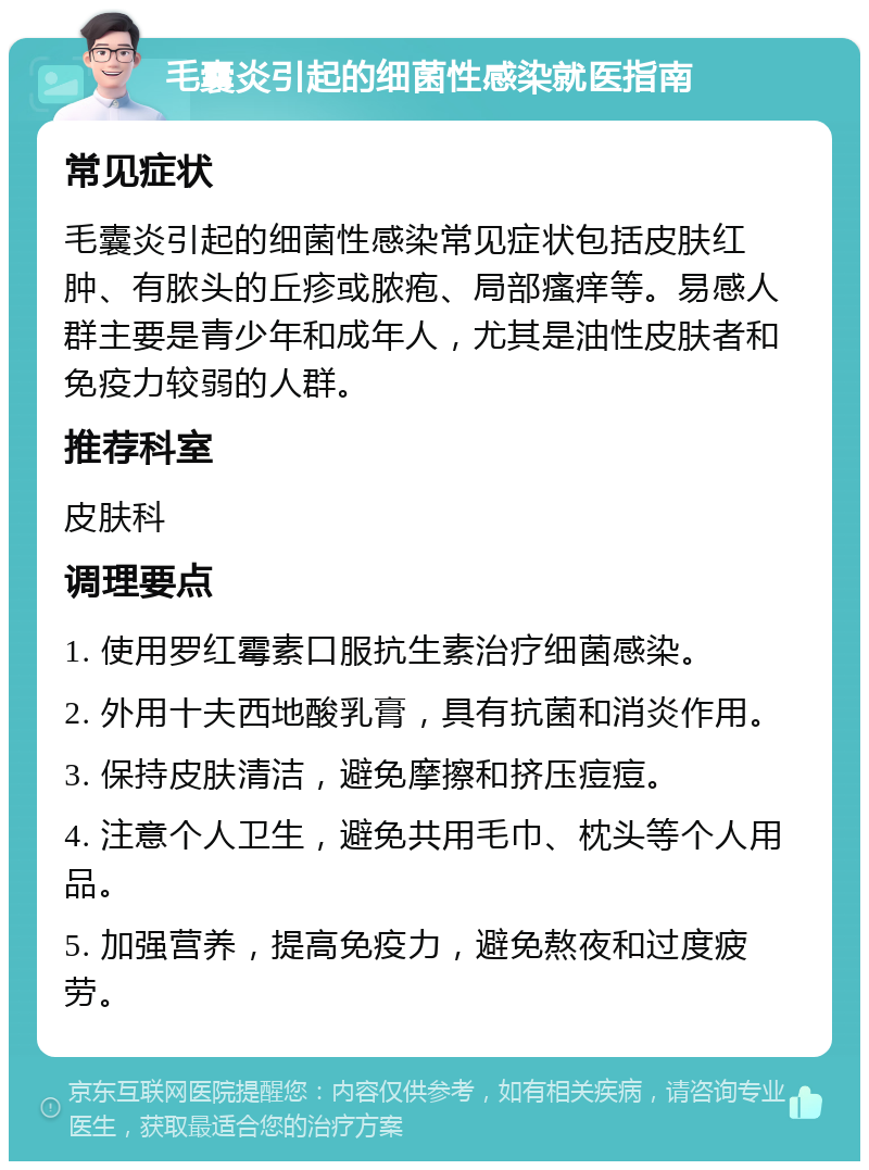 毛囊炎引起的细菌性感染就医指南 常见症状 毛囊炎引起的细菌性感染常见症状包括皮肤红肿、有脓头的丘疹或脓疱、局部瘙痒等。易感人群主要是青少年和成年人，尤其是油性皮肤者和免疫力较弱的人群。 推荐科室 皮肤科 调理要点 1. 使用罗红霉素口服抗生素治疗细菌感染。 2. 外用十夫西地酸乳膏，具有抗菌和消炎作用。 3. 保持皮肤清洁，避免摩擦和挤压痘痘。 4. 注意个人卫生，避免共用毛巾、枕头等个人用品。 5. 加强营养，提高免疫力，避免熬夜和过度疲劳。