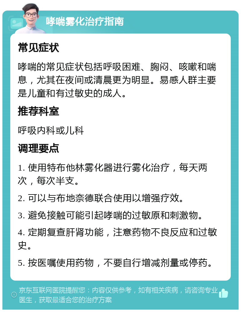 哮喘雾化治疗指南 常见症状 哮喘的常见症状包括呼吸困难、胸闷、咳嗽和喘息，尤其在夜间或清晨更为明显。易感人群主要是儿童和有过敏史的成人。 推荐科室 呼吸内科或儿科 调理要点 1. 使用特布他林雾化器进行雾化治疗，每天两次，每次半支。 2. 可以与布地奈德联合使用以增强疗效。 3. 避免接触可能引起哮喘的过敏原和刺激物。 4. 定期复查肝肾功能，注意药物不良反应和过敏史。 5. 按医嘱使用药物，不要自行增减剂量或停药。