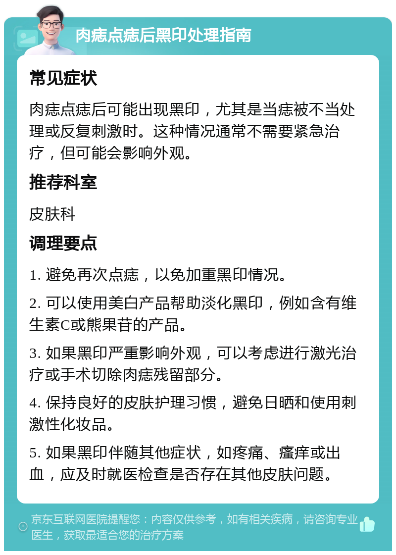 肉痣点痣后黑印处理指南 常见症状 肉痣点痣后可能出现黑印，尤其是当痣被不当处理或反复刺激时。这种情况通常不需要紧急治疗，但可能会影响外观。 推荐科室 皮肤科 调理要点 1. 避免再次点痣，以免加重黑印情况。 2. 可以使用美白产品帮助淡化黑印，例如含有维生素C或熊果苷的产品。 3. 如果黑印严重影响外观，可以考虑进行激光治疗或手术切除肉痣残留部分。 4. 保持良好的皮肤护理习惯，避免日晒和使用刺激性化妆品。 5. 如果黑印伴随其他症状，如疼痛、瘙痒或出血，应及时就医检查是否存在其他皮肤问题。