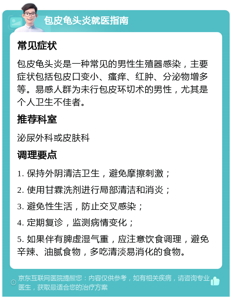 包皮龟头炎就医指南 常见症状 包皮龟头炎是一种常见的男性生殖器感染，主要症状包括包皮口变小、瘙痒、红肿、分泌物增多等。易感人群为未行包皮环切术的男性，尤其是个人卫生不佳者。 推荐科室 泌尿外科或皮肤科 调理要点 1. 保持外阴清洁卫生，避免摩擦刺激； 2. 使用甘霖洗剂进行局部清洁和消炎； 3. 避免性生活，防止交叉感染； 4. 定期复诊，监测病情变化； 5. 如果伴有脾虚湿气重，应注意饮食调理，避免辛辣、油腻食物，多吃清淡易消化的食物。