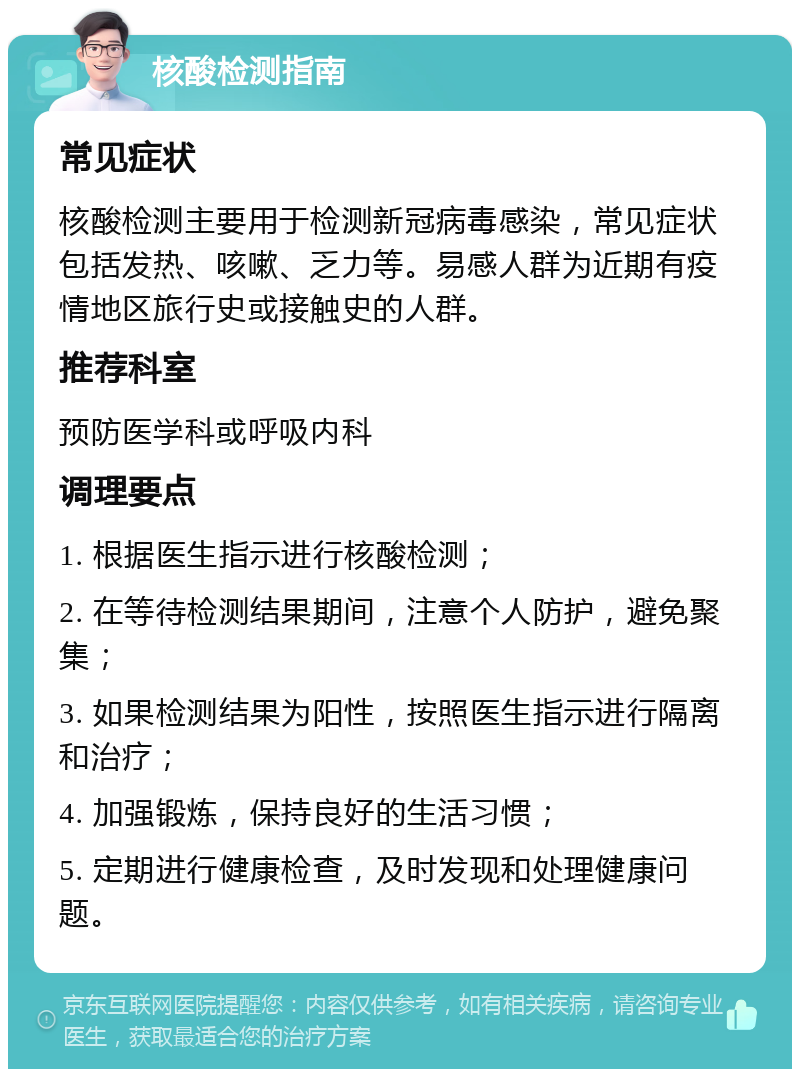 核酸检测指南 常见症状 核酸检测主要用于检测新冠病毒感染，常见症状包括发热、咳嗽、乏力等。易感人群为近期有疫情地区旅行史或接触史的人群。 推荐科室 预防医学科或呼吸内科 调理要点 1. 根据医生指示进行核酸检测； 2. 在等待检测结果期间，注意个人防护，避免聚集； 3. 如果检测结果为阳性，按照医生指示进行隔离和治疗； 4. 加强锻炼，保持良好的生活习惯； 5. 定期进行健康检查，及时发现和处理健康问题。