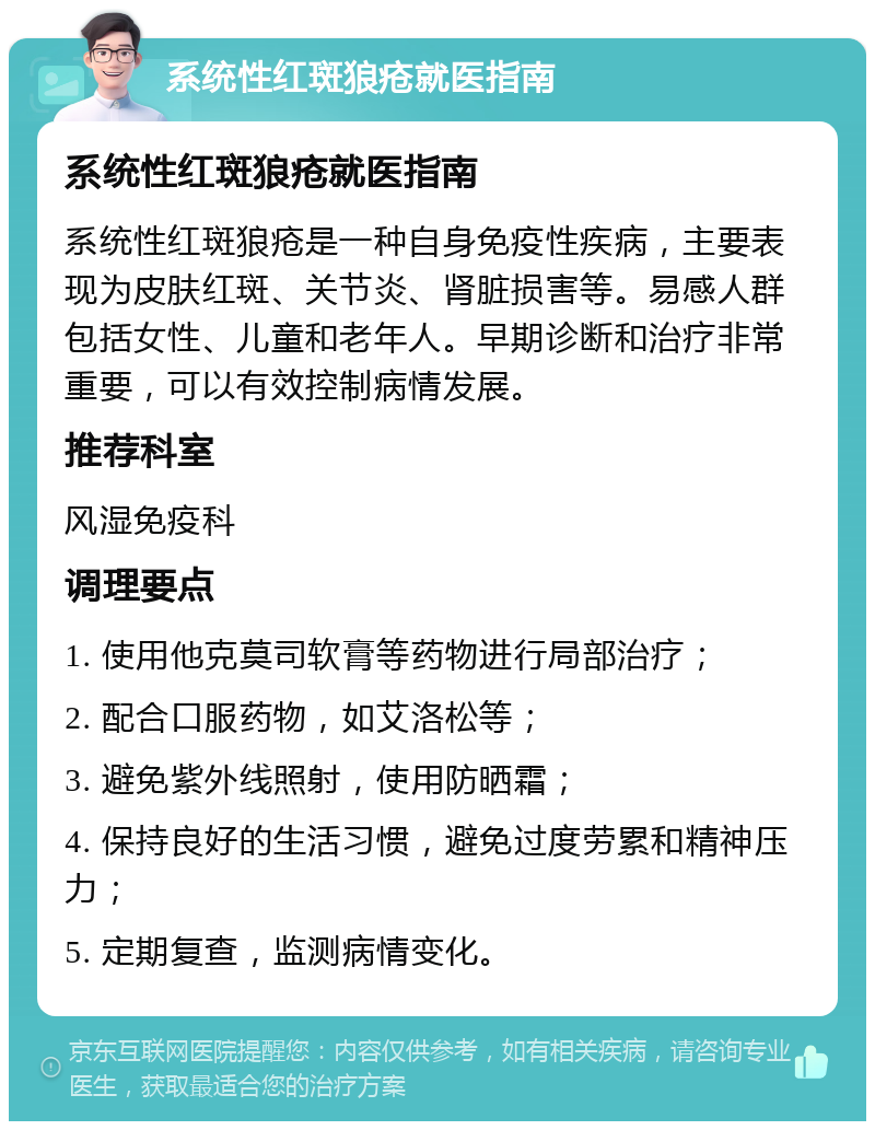 系统性红斑狼疮就医指南 系统性红斑狼疮就医指南 系统性红斑狼疮是一种自身免疫性疾病，主要表现为皮肤红斑、关节炎、肾脏损害等。易感人群包括女性、儿童和老年人。早期诊断和治疗非常重要，可以有效控制病情发展。 推荐科室 风湿免疫科 调理要点 1. 使用他克莫司软膏等药物进行局部治疗； 2. 配合口服药物，如艾洛松等； 3. 避免紫外线照射，使用防晒霜； 4. 保持良好的生活习惯，避免过度劳累和精神压力； 5. 定期复查，监测病情变化。