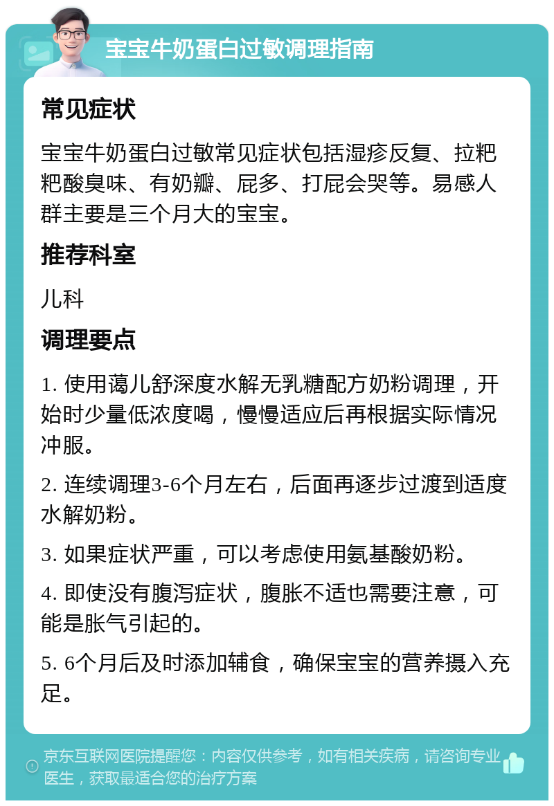 宝宝牛奶蛋白过敏调理指南 常见症状 宝宝牛奶蛋白过敏常见症状包括湿疹反复、拉粑粑酸臭味、有奶瓣、屁多、打屁会哭等。易感人群主要是三个月大的宝宝。 推荐科室 儿科 调理要点 1. 使用蔼儿舒深度水解无乳糖配方奶粉调理，开始时少量低浓度喝，慢慢适应后再根据实际情况冲服。 2. 连续调理3-6个月左右，后面再逐步过渡到适度水解奶粉。 3. 如果症状严重，可以考虑使用氨基酸奶粉。 4. 即使没有腹泻症状，腹胀不适也需要注意，可能是胀气引起的。 5. 6个月后及时添加辅食，确保宝宝的营养摄入充足。