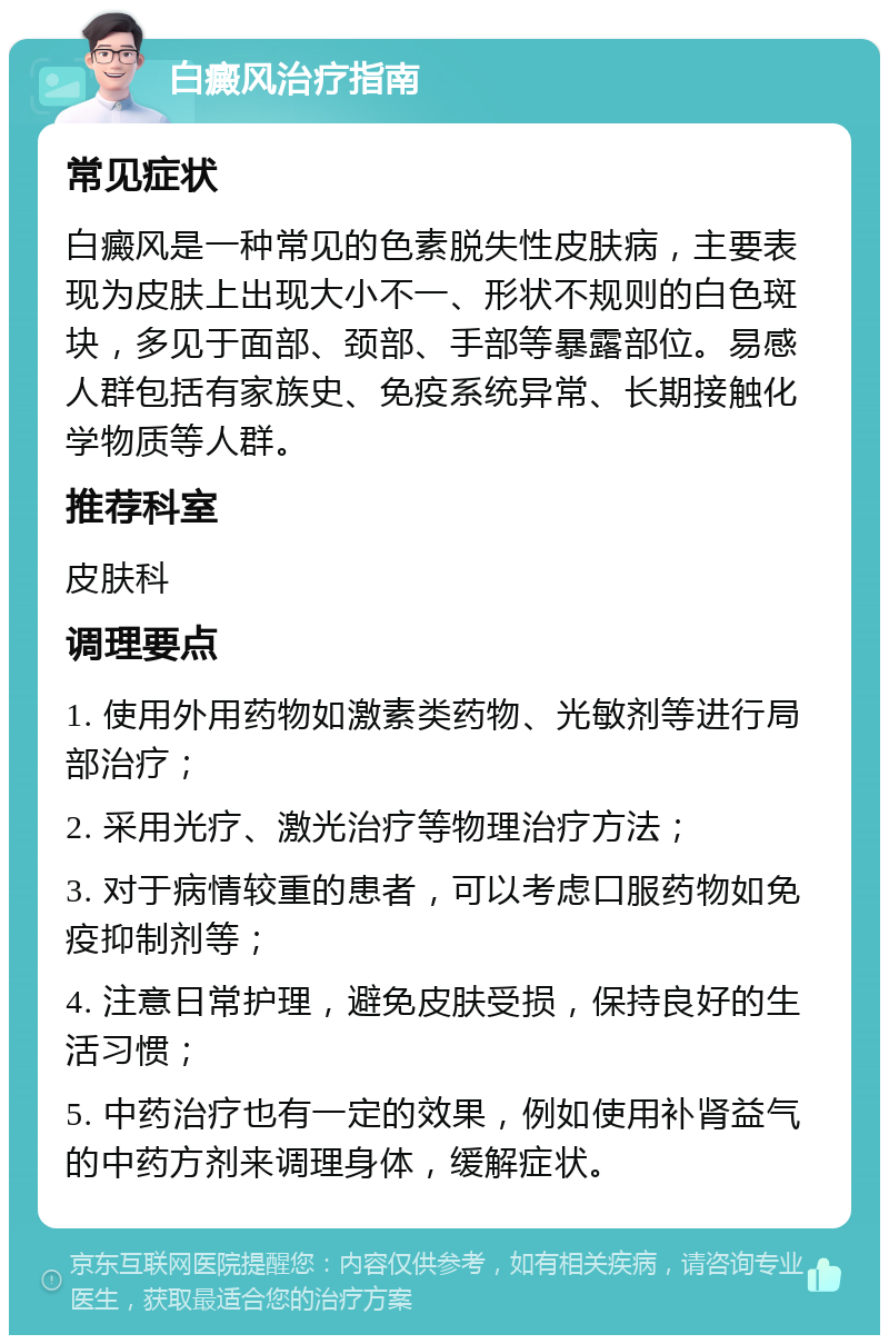 白癜风治疗指南 常见症状 白癜风是一种常见的色素脱失性皮肤病，主要表现为皮肤上出现大小不一、形状不规则的白色斑块，多见于面部、颈部、手部等暴露部位。易感人群包括有家族史、免疫系统异常、长期接触化学物质等人群。 推荐科室 皮肤科 调理要点 1. 使用外用药物如激素类药物、光敏剂等进行局部治疗； 2. 采用光疗、激光治疗等物理治疗方法； 3. 对于病情较重的患者，可以考虑口服药物如免疫抑制剂等； 4. 注意日常护理，避免皮肤受损，保持良好的生活习惯； 5. 中药治疗也有一定的效果，例如使用补肾益气的中药方剂来调理身体，缓解症状。