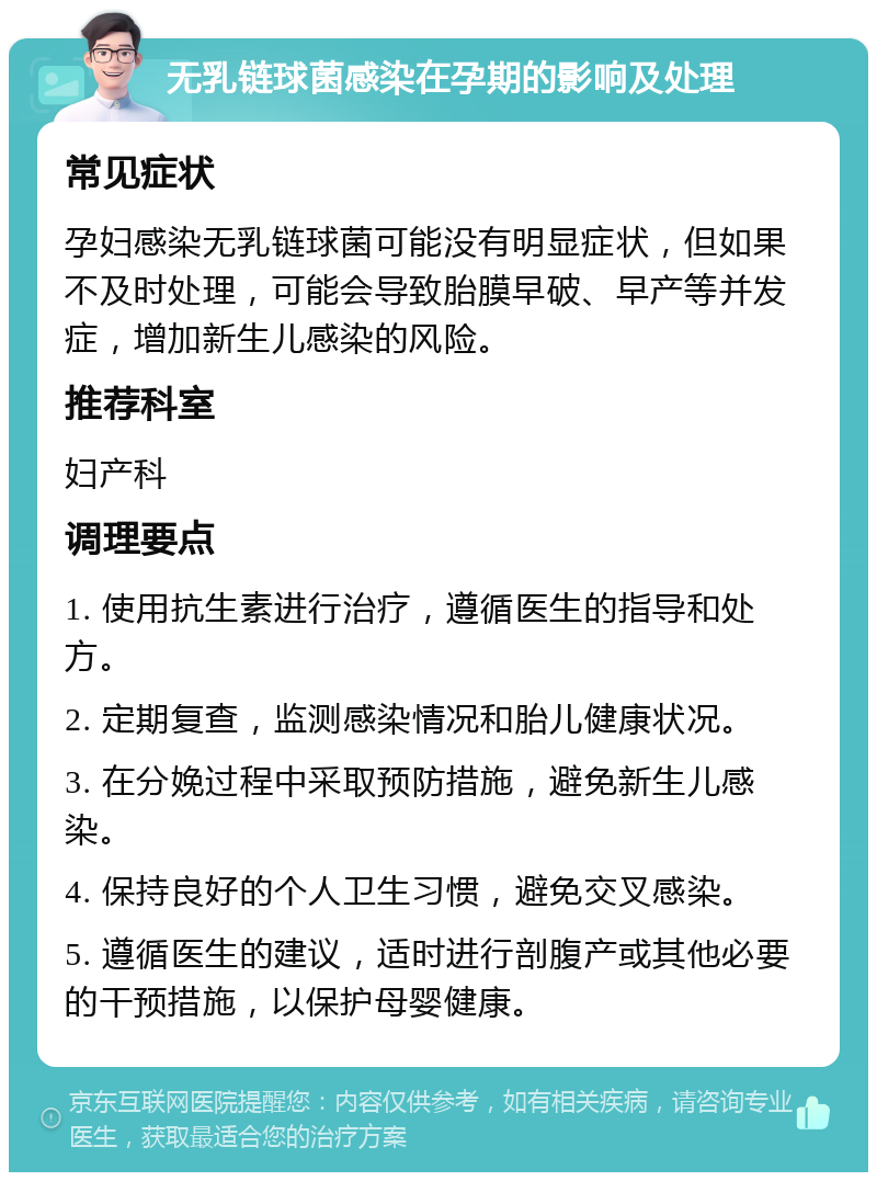 无乳链球菌感染在孕期的影响及处理 常见症状 孕妇感染无乳链球菌可能没有明显症状，但如果不及时处理，可能会导致胎膜早破、早产等并发症，增加新生儿感染的风险。 推荐科室 妇产科 调理要点 1. 使用抗生素进行治疗，遵循医生的指导和处方。 2. 定期复查，监测感染情况和胎儿健康状况。 3. 在分娩过程中采取预防措施，避免新生儿感染。 4. 保持良好的个人卫生习惯，避免交叉感染。 5. 遵循医生的建议，适时进行剖腹产或其他必要的干预措施，以保护母婴健康。