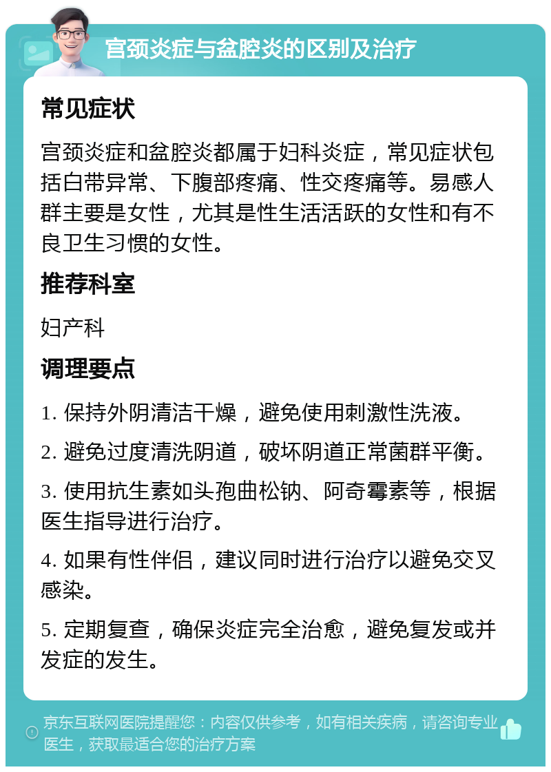 宫颈炎症与盆腔炎的区别及治疗 常见症状 宫颈炎症和盆腔炎都属于妇科炎症，常见症状包括白带异常、下腹部疼痛、性交疼痛等。易感人群主要是女性，尤其是性生活活跃的女性和有不良卫生习惯的女性。 推荐科室 妇产科 调理要点 1. 保持外阴清洁干燥，避免使用刺激性洗液。 2. 避免过度清洗阴道，破坏阴道正常菌群平衡。 3. 使用抗生素如头孢曲松钠、阿奇霉素等，根据医生指导进行治疗。 4. 如果有性伴侣，建议同时进行治疗以避免交叉感染。 5. 定期复查，确保炎症完全治愈，避免复发或并发症的发生。