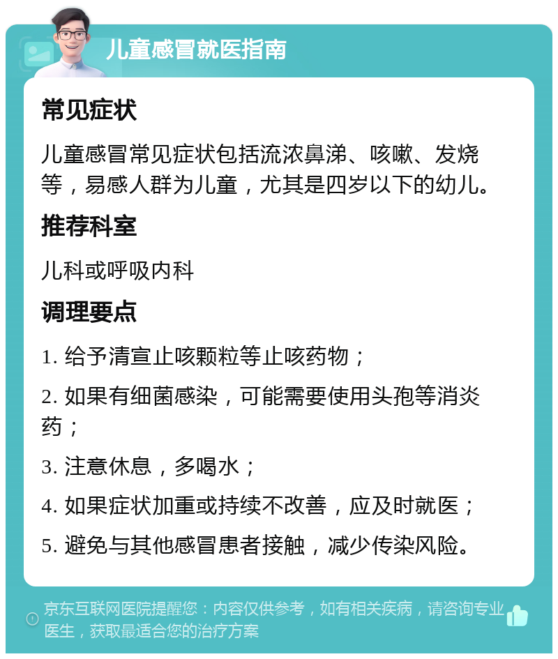 儿童感冒就医指南 常见症状 儿童感冒常见症状包括流浓鼻涕、咳嗽、发烧等，易感人群为儿童，尤其是四岁以下的幼儿。 推荐科室 儿科或呼吸内科 调理要点 1. 给予清宣止咳颗粒等止咳药物； 2. 如果有细菌感染，可能需要使用头孢等消炎药； 3. 注意休息，多喝水； 4. 如果症状加重或持续不改善，应及时就医； 5. 避免与其他感冒患者接触，减少传染风险。