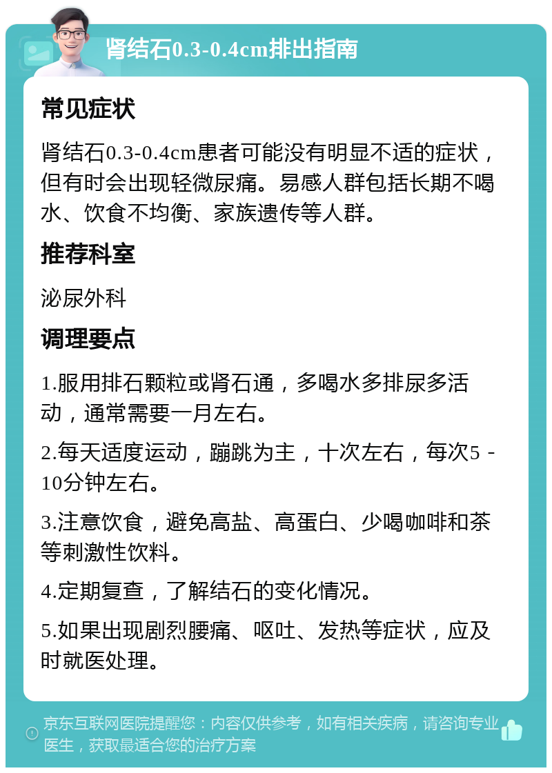 肾结石0.3-0.4cm排出指南 常见症状 肾结石0.3-0.4cm患者可能没有明显不适的症状，但有时会出现轻微尿痛。易感人群包括长期不喝水、饮食不均衡、家族遗传等人群。 推荐科室 泌尿外科 调理要点 1.服用排石颗粒或肾石通，多喝水多排尿多活动，通常需要一月左右。 2.每天适度运动，蹦跳为主，十次左右，每次5－10分钟左右。 3.注意饮食，避免高盐、高蛋白、少喝咖啡和茶等刺激性饮料。 4.定期复查，了解结石的变化情况。 5.如果出现剧烈腰痛、呕吐、发热等症状，应及时就医处理。